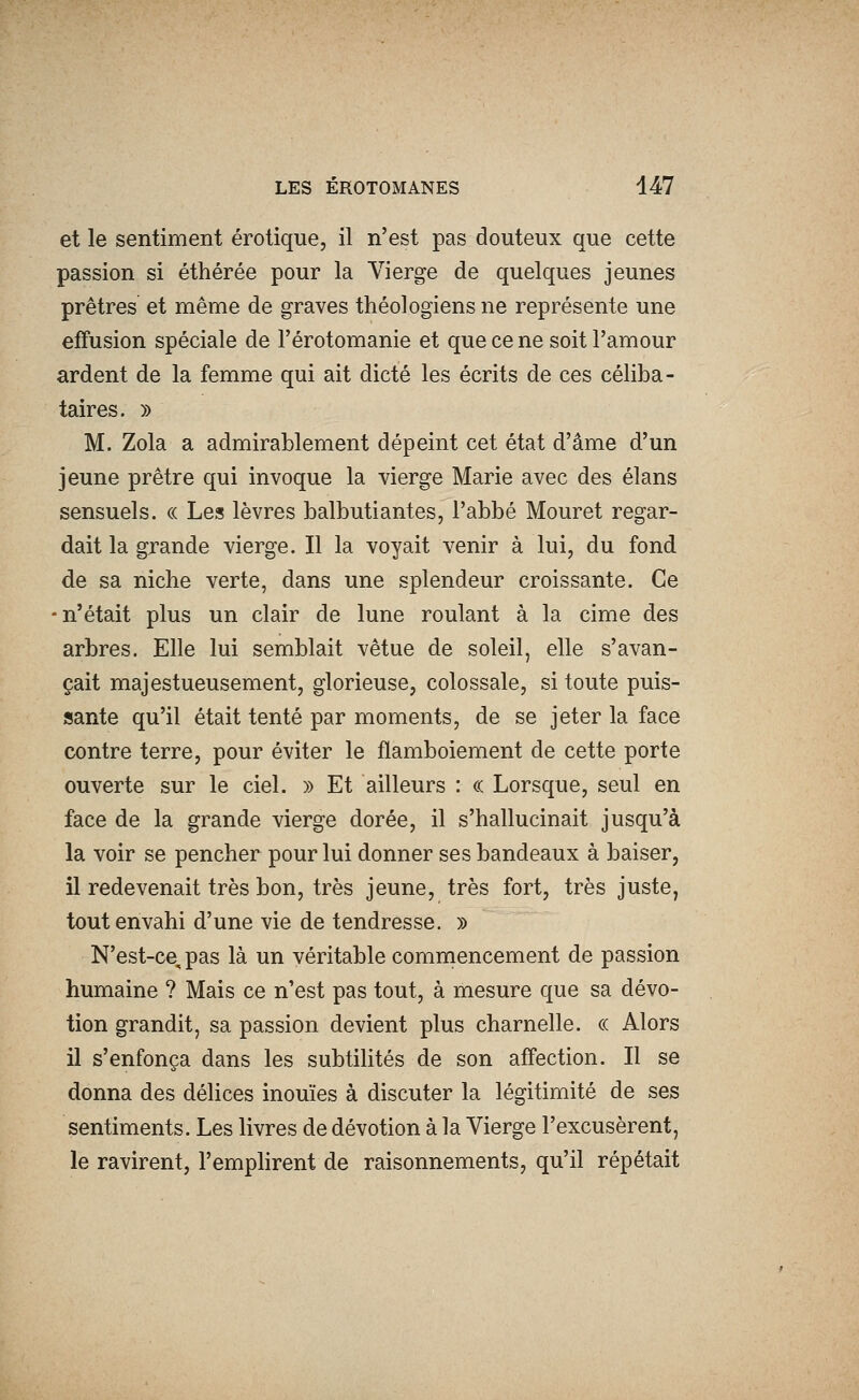 et le sentiment erotique, il n'est pas douteux que cette passion si éthérée pour la Vierge de quelques jeunes prêtres et même de graves théologiens ne représente une effusion spéciale de l'érotomanie et que ce ne soit l'amour ardent de la femme qui ait dicté les écrits de ces céliba- taires. )) M. Zola a admirablement dépeint cet état d'âme d'un jeune prêtre qui invoque la vierge Marie avec des élans sensuels. « Les lèvres balbutiantes, l'abbé Mouret regar- dait la grande vierge. Il la voyait venir à lui, du fond de sa niche verte, dans une splendeur croissante. Ce -n'était plus un clair de lune roulant à la cime des arbres. Elle lui semblait vêtue de soleil, elle s'avan- çait majestueusement, glorieuse, colossale, si toute puis- sante qu'il était tenté par moments, de se jeter la face contre terre, pour éviter le flamboiement de cette porte ouverte sur le ciel. » Et ailleurs : ce Lorsque, seul en face de la grande vierge dorée, il s'hallucinait jusqu'à la voir se pencher pour lui donner ses bandeaux à baiser, il redevenait très bon, très jeune, très fort, très juste, tout envahi d'une vie de tendresse. » N'est-ce, pas là un véritable commencement de passion humaine ? Mais ce n'est pas tout, à mesure que sa dévo- tion grandit, sa passion devient plus charnelle. « Alors il s'enfonça dans les subtilités de son affection. Il se donna des délices inouïes à discuter la légitimité de ses sentiments. Les livres de dévotion à la Vierge l'excusèrent, le ravirent, l'emphrent de raisonnements, qu'il répétait