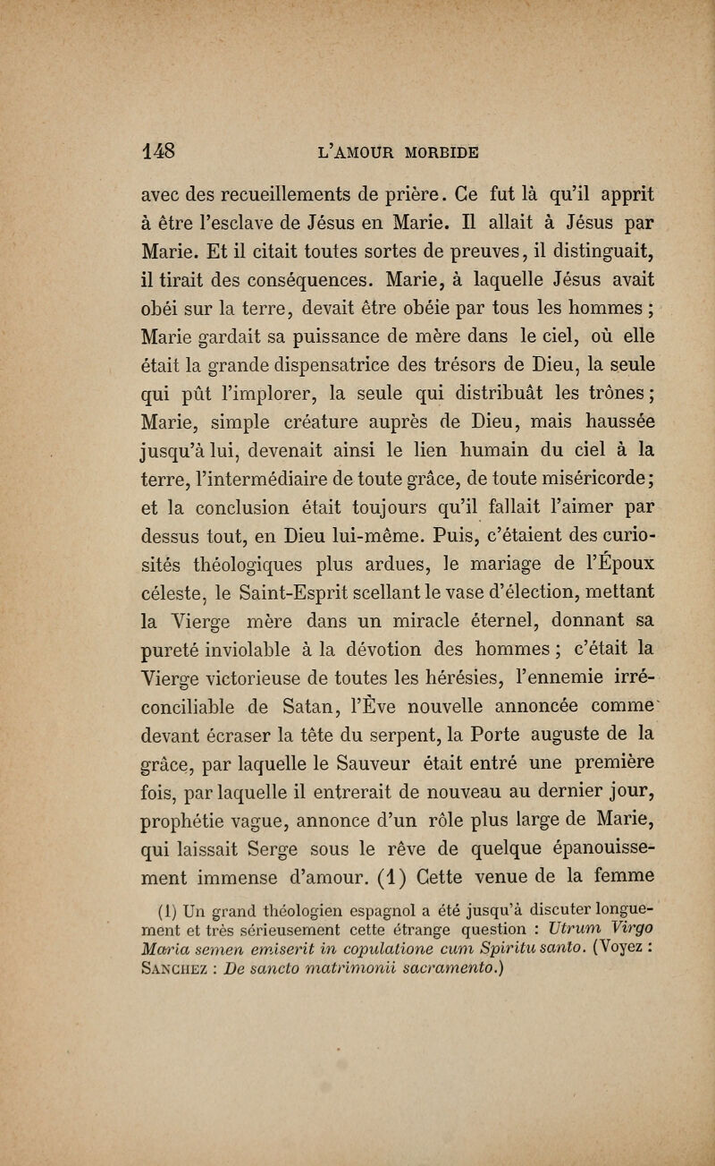 avec des recueillements de prière. Ce fut là qu'il apprit à être l'esclave de Jésus en Marie. Il allait à Jésus par Marie. Et il citait toutes sortes de preuves, il distinguait, il tirait des conséquences. Marie, à laquelle Jésus avait obéi sur la terre, devait être obéie par tous les hommes ; Marie gardait sa puissance de mère dans le ciel, où elle était la grande dispensatrice des trésors de Dieu, la seule qui pût l'implorer, la seule qui distribuât les trônes ; Marie, simple créature auprès de Dieu, mais haussée jusqu'à lui, devenait ainsi le lien humain du ciel à la terre, l'intermédiaire de toute grâce, de toute miséricorde; et la conclusion était toujours qu'il fallait l'aimer par dessus tout, en Dieu lui-même. Puis, c'étaient des curio- sités théologiques plus ardues, le mariage de l'Epoux céleste, le Saint-Esprit scellant le vase d'élection, mettant la Vierge mère dans un miracle éternel, donnant sa pureté inviolable à la dévotion des hommes ; c'était la Vierge victorieuse de toutes les hérésies, l'ennemie irré- conciliable de Satan, l'Eve nouvelle annoncée comme^ devant écraser la tête du serpent, la Porte auguste de la grâce, par laquelle le Sauveur était entré une première fois, par laquelle il entrerait de nouveau au dernier jour, prophétie vague, annonce d'un rôle plus large de Marie, qui laissait Serge sous le rêve de quelque épanouisse- ment immense d'amour. (1) Cette venue de la femme (1) Un grand théologien espagnol a été jusqu'à discuter longue- ment et très sérieusement cette étrange question : Utrum Virgo Maria semen emiserit in copulalione cum Spiritu santo. (Voyez : Sanchez : De sancto matrimonii sacramento.)