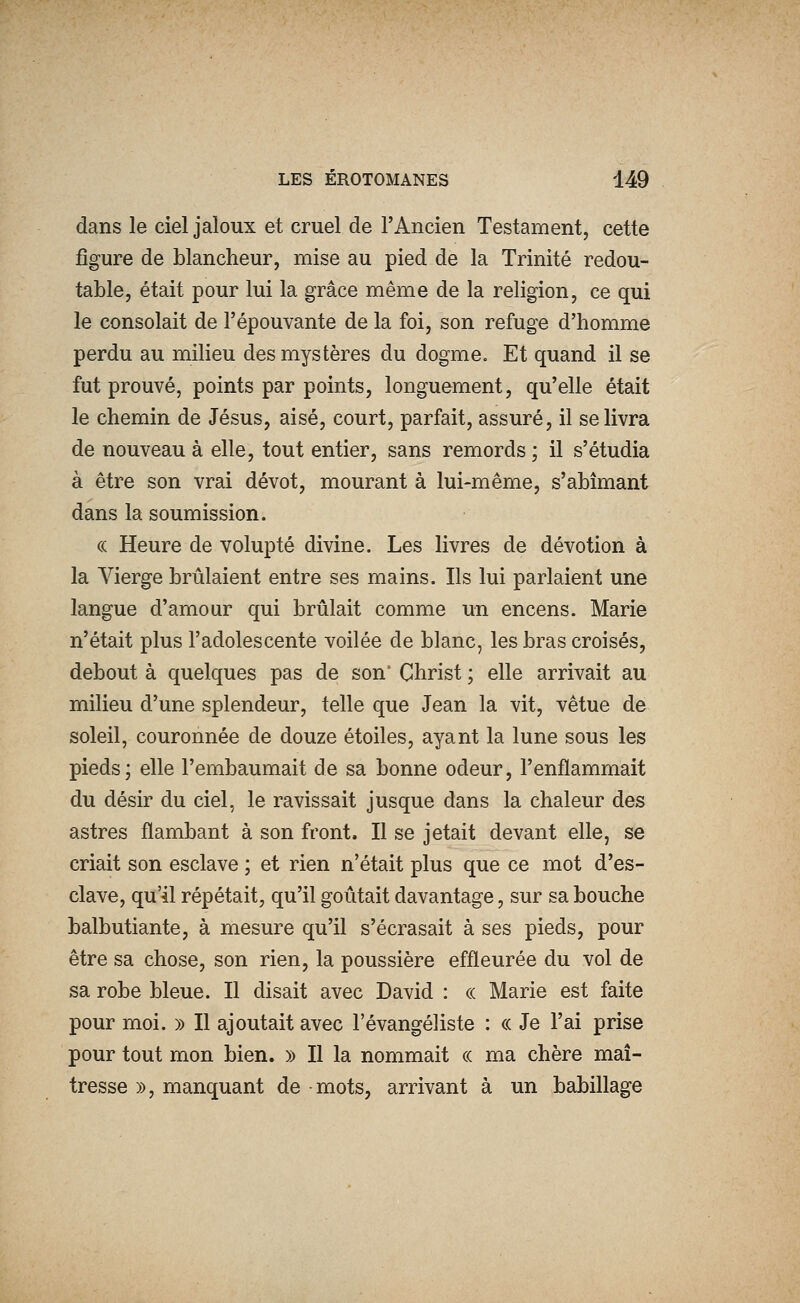 dans le ciel jaloux et cruel de l'Ancien Testament, cette figure de blancheur, mise au pied de la Trinité redou- table, était pour lui la grâce même de la religion, ce qui le consolait de l'épouvante de la foi, son refuge d'homme perdu au milieu des mystères du dogme. Et quand il se fut prouvé, points par points, longuement, qu'elle était le chemin de Jésus, aisé, court, parfait, assuré, il se livra de nouveau à elle, tout entier, sans remords ; il s'étudia à être son vrai dévot, mourant à lui-même, s'abîmant dans la soumission. (( Heure de volupté divine. Les livres de dévotion à la Vierge brûlaient entre ses mains. Ils lui parlaient une langue d'amour qui brûlait comme un encens. Marie n'était plus l'adolescente voilée de blanc, les bras croisés, debout à quelques pas de son' Christ ; elle arrivait au milieu d'une splendeur, telle que Jean la vit, vêtue de soleil, couronnée de douze étoiles, ayant la lune sous les pieds ; elle l'embaumait de sa bonne odeur, l'enflammait du désir du ciel, le ravissait jusque dans la chaleur des astres flambant à son front. Il se jetait devant elle, se criait son esclave ; et rien n'était plus que ce mot d'es- clave, qu'il répétait, qu'il goûtait davantage, sur sa bouche balbutiante, à mesure qu'il s'écrasait à ses pieds, pour être sa chose, son rien, la poussière effleurée du vol de sa robe bleue. Il disait avec David : ce Marie est faite pour moi. » Il ajoutait avec l'évangéliste : ce Je l'ai prise pour tout mon bien. » Il la nommait « ma chère maî- tresse », manquant de mots, arrivant à un babillage