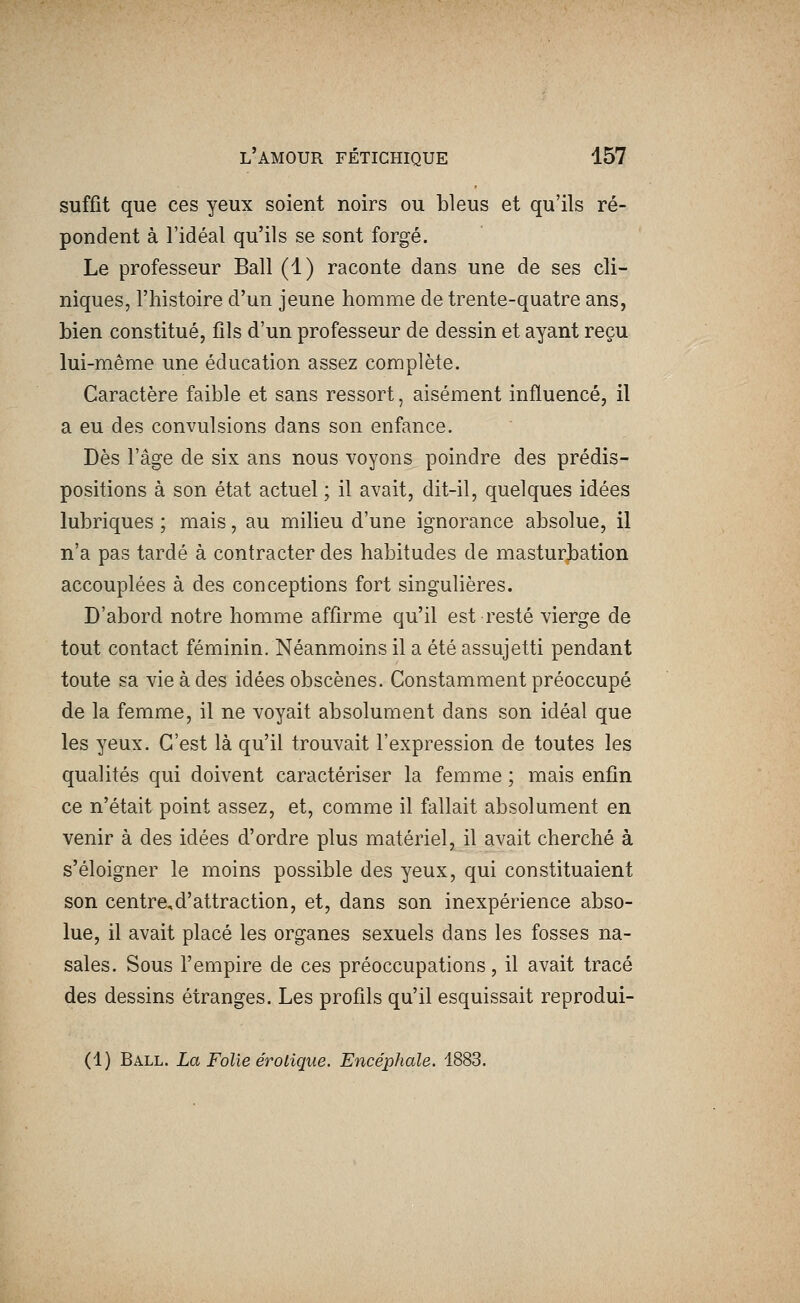 suffit que ces yeux soient noirs ou bleus et qu'ils ré- pondent à l'idéal qu'ils se sont forgé. Le professeur Bail (1) raconte dans une de ses cli- niques, l'histoire d'un jeune homme de trente-quatre ans, bien constitué, fils d'un professeur de dessin et ayant reçu lui-même une éducation assez complète. Caractère faible et sans ressort, aisément influencé, il a eu des convulsions dans son enfance. Dès l'âge de six ans nous voyons poindre des prédis- positions à son état actuel ; il avait, dit-il, quelques idées lubriques ; mais, au milieu d'une ignorance absolue, il n'a pas tardé à contracter des habitudes de masturbation accouplées à des conceptions fort singulières. D'abord notre homme affirme qu'il est resté vierge de tout contact féminin. Néanmoins il a été assujetti pendant toute sa vie à des idées obscènes. Constamment préoccupé de la femme, il ne voyait absolument dans son idéal que les yeux. C'est là qu'il trouvait l'expression de toutes les qualités qui doivent caractériser la femme ; mais enfin ce n'était point assez, et, comme il fallait absolument en venir à des idées d'ordre plus matériel, il avait cherché à s'éloigner le moins possible des yeux, qui constituaient son centre,d'attraction, et, dans son inexpérience abso- lue, il avait placé les organes sexuels dans les fosses na- sales. Sous l'empire de ces préoccupations, il avait tracé des dessins étranges. Les profils qu'il esquissait reprodui- (1) Ball. La Folie erotique. Encéphale. 1883.