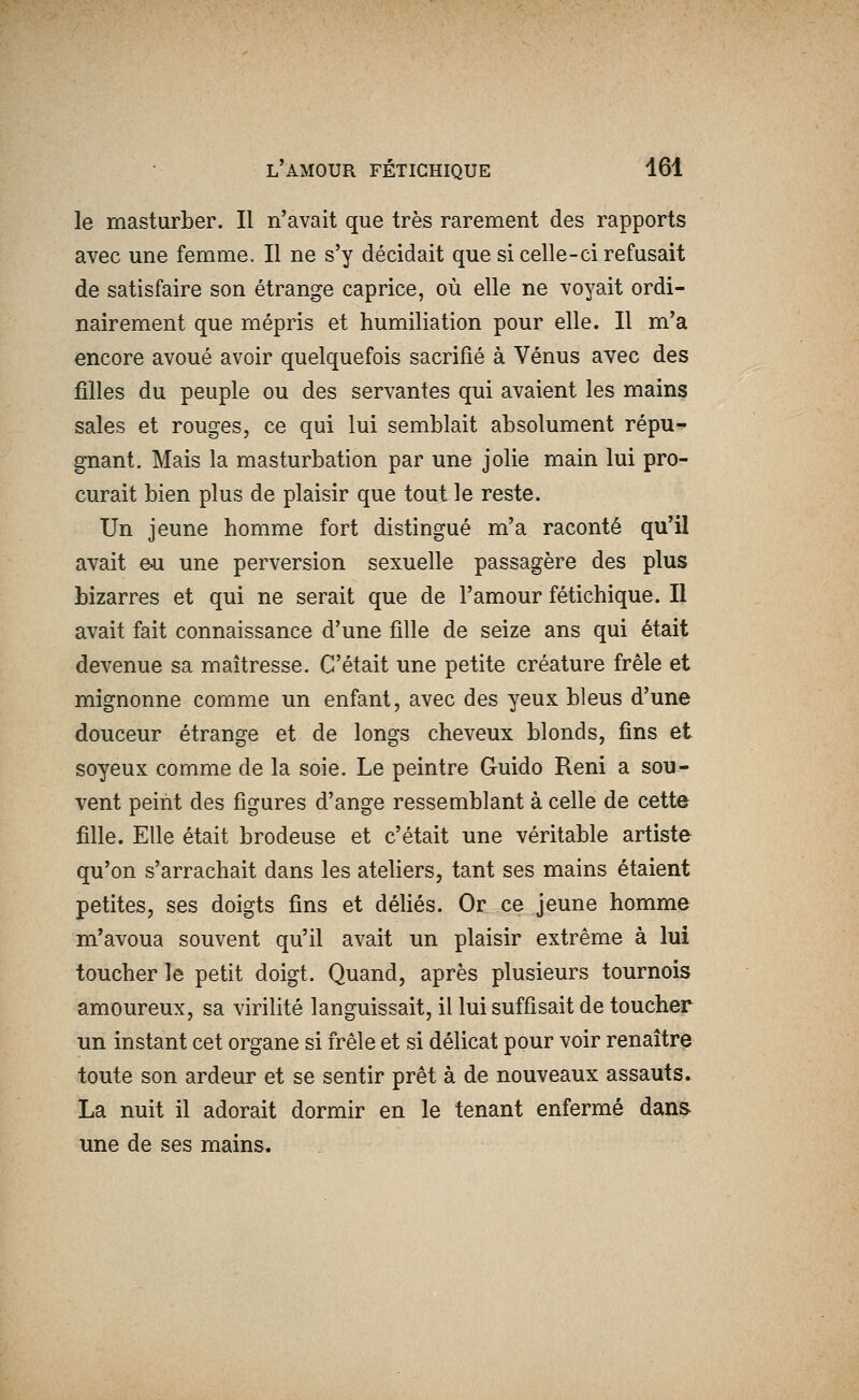 le masturber. Il n'avait que très rarement des rapports avec une femme. Il ne s'y décidait que si celle-ci refusait de satisfaire son étrange caprice, où elle ne voyait ordi- nairement que mépris et humiliation pour elle. Il m'a encore avoué avoir quelquefois sacrifié à Vénus avec des filles du peuple ou des servantes qui avaient les mains sales et rouges, ce qui lui semblait absolument répu- gnant. Mais la masturbation par une jolie main lui pro- curait bien plus de plaisir que tout le reste. Un jeune homme fort distingué m'a raconté qu'il avait eu. une perversion sexuelle passagère des plus bizarres et qui ne serait que de l'amour fétichique. Il avait fait connaissance d'une fille de seize ans qui était devenue sa maîtresse. C'était une petite créature frêle et mignonne comme un enfant, avec des yeux bleus d'une douceur étrange et de longs cheveux blonds, fins et soyeux comme de la soie. Le peintre Guido Reni a sou- vent peint des figures d'ange ressemblant à celle de cette fille. Elle était brodeuse et c'était une véritable artiste qu'on s'arrachait dans les ateliers, tant ses mains étaient petites, ses doigts fins et défiés. Or ce jeune homme m'avoua souvent qu'il avait un plaisir extrême à lui toucher le petit doigt. Quand, après plusieurs tournois amoureux, sa virilité languissait, il lui suffisait de toucher un instant cet organe si frêle et si délicat pour voir renaître toute son ardeur et se sentir prêt à de nouveaux assauts. La nuit il adorait dormir en le tenant enfermé dans une de ses mains.