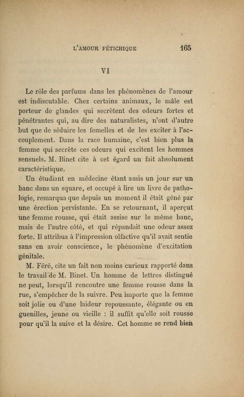 VI Le rôle des parfums dans les phénomènes de l'amour est indiscutable. Chez certains animaux, le mâle est porteur de glandes qui sécrètent des odeurs fortes et pénétrantes qui, au dire des naturalistes, n'ont d'autre but que de séduire les femelles et de les exciter à l'ac- couplement. Dans la race humaine, c'est bien plus la femme qui secrète ces odeurs qui excitent les hommes sensuels. M. Binet cite à cet égard un fait absolument caractéristique. Un étudiant en médecine étant assis un jour sur un banc dans un square, et occupé à lire un livre de patho- logie, remarqua que depuis un moment il était gêné par une érection persistante. En se retournant, il aperçut une femme rousse, qui était assise sur le même banc, mais de l'autre côté, et qui répandait une odeur assez forte. Il attribua à l'impression olfactive qu'il avait sentie sans en avoir conscience, le phénomène d'excitation génitale. M. Féré, cite un fait non moins curieux rapporté dans le travail de M. Binet. Un homme de lettres distingué ne peut, lorsqu'il rencontre une femme rousse dans la rue, s'empêcher de la suivre. Peu importe que la femme soit jolie ou d'une laideur repoussante, élégante ou en guenilles, jeune ou vieille : il suffit qu'elle soit rousse pour qu'il la suive et la désire. Cet homme se rend bien