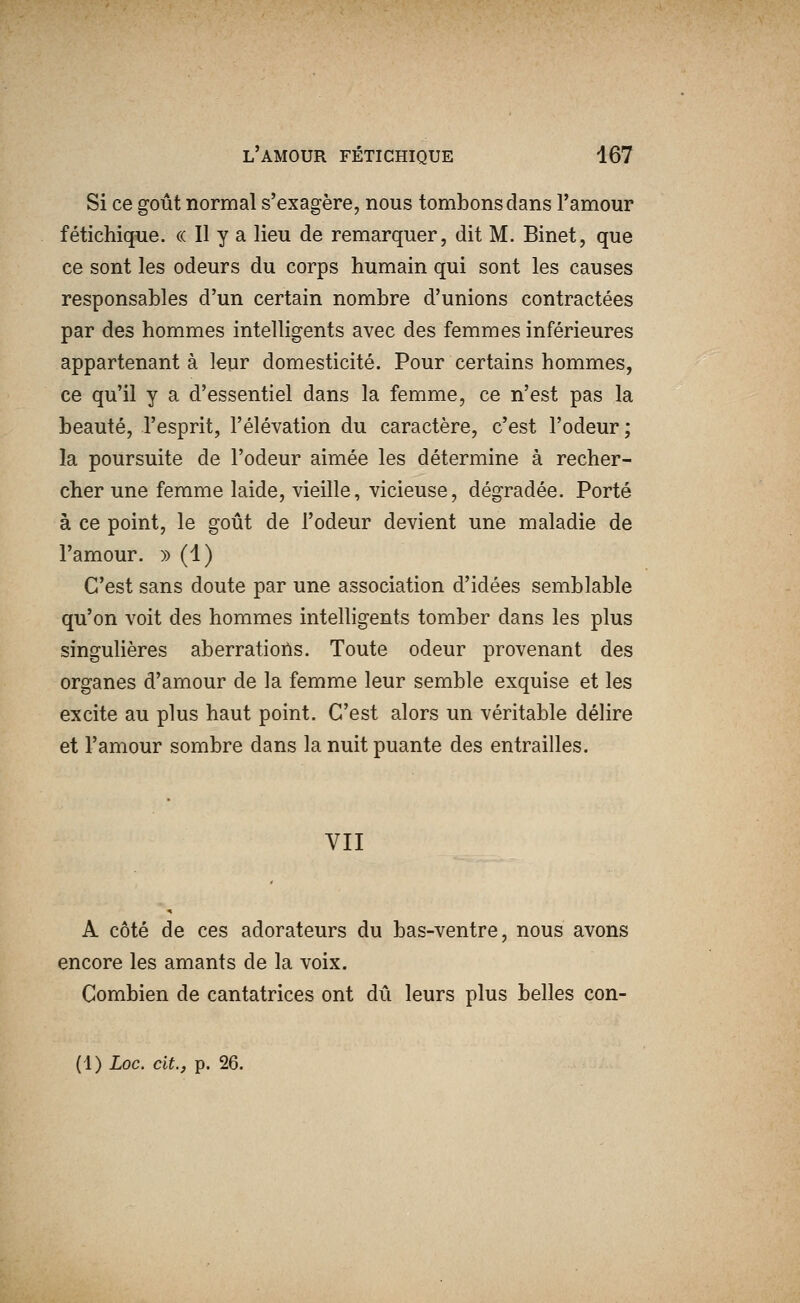 Si ce goût normal s'exagère, nous tombons dans l'amour fétichique. « Il y a lieu de remarquer, dit M. Binet, que ce sont les odeurs du corps humain qui sont les causes responsables d'un certain nombre d'unions contractées par des hommes intelligents avec des femmes inférieures appartenant à leur domesticité. Pour certains hommes, ce qu'il y a d'essentiel dans la femme, ce n'est pas la beauté, l'esprit, l'élévation du caractère, c'est l'odeur; la poursuite de l'odeur aimée les détermine à recher- cher une femme laide, vieille, vicieuse, dégradée. Porté à ce point, le goût de l'odeur devient une maladie de l'amour. » (1) C'est sans doute par une association d'idées semblable qu'on voit des hommes intelligents tomber dans les plus singulières aberrations. Toute odeur provenant des organes d'amour de la femme leur semble exquise et les excite au plus haut point. C'est alors un véritable délire et l'amour sombre dans la nuit puante des entrailles. VII A côté de ces adorateurs du bas-ventre, nous avons encore les amants de la voix. Combien de cantatrices ont dû leurs plus belles con-