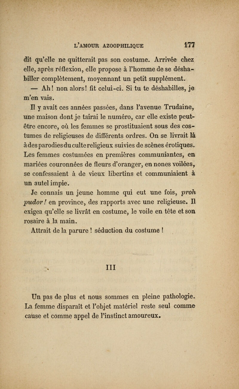 dit qu'elle ne quitterait pas son costume. Arrivée chez elle, après réflexion, elle propose à l'homme de se désha- biller complètement, moyennant un petit supplément. — Ah! non alors! fit celui-ci. Si tu te déshabilles, je m'en vais. II y avait ces années passées, dans l'avenue Trudaine, une maison dont je tairai le numéro, car elle existe peut- être encore, où les femmes se prostituaient sous des cos- tumes de religieuses de différents ordres. On se livrait là à des parodies du culte religieux suivies de scènes erotiques. Les femmes costumées en premières communiantes, en mariées couronnées de fleurs d'oranger, en nones voilées, se confessaient à de vieux libertins et communiaient à un autel impie. Je connais un jeune homme qui eut une fois, proh jpudor! en province, des rapports avec une religieuse. Il exigea qu'elle se livrât en costume, le voile en tête et soa rosaire à la main. Attrait de la parure ! séduction du costume ! III Un pas de plus et nous sommes en pleine pathologie. La femme disparaît et l'objet matériel reste seul comme cause et comme appel de l'instinct amoureux.