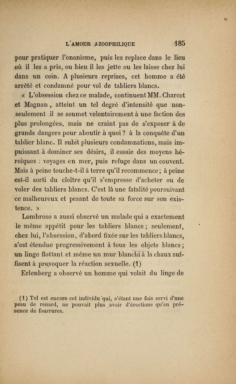 pour pratiquer l'onanisme, puis les replace dans le lieu où il les a pris, ou bien il les jette ou les laisse chez lui dans un coin. A plusieurs reprises, cet homme a été arrêté et condamné pour vol de tabliers blancs. « L'obsession chez ce malade, continuent MM. Charcot et Magnan, atteint un tel degré d'intensité que non- seulement il se soumet volontairement à une faction des plus prolongées, mais ne craint pas de s'exposer à de grands dangers pour aboutir à quoi ? à la conquête d'un tablier blanc. Il subit plusieurs condamnations, mais im- puissant à dominer ses désirs, il essaie des moyens hé- roïques : voyages en mer, puis refuge dans un couvent. Mais à peine touche-t-il à terre qu'il recommence ; à peine est-il sorti du cloître qu'il s'empresse d'acheter ou de voler des tabliers blancs. C'est là une fatalité poursuivant ce malheureux et pesant de toute sa force sur son exis- tence. » Lombroso a aussi observé un malade qui a exactement le même appétit pour les tabliers blancs ; seulement, chez lui, l'obsession, d'abord fixée sur les tabliers blancs, s'est étendue progressivement à tous les objets blancs; un linge flottant et même un mur blanchi à la chaux suf- fisent à pro,voquer la réaction sexuelle. (4) Erlenberg a observé un homme qui volait du linge de (1) Tel est encore cet individu'qui, s'étant une fois servi d'une peau de renard, ne pouvait plus avoir d'érections qu'en pré- sence de fourrures.