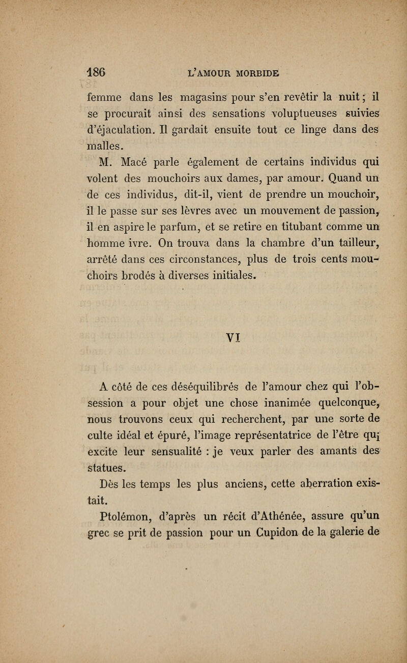 femme dans les magasins pour s'en revêtir la nuit ; il se procurait ainsi des sensations voluptueuses suivies d'éjâculation. Il gardait ensuite tout ce linge dans des malles. M. Macé parle également de certains individus qui volent des mouchoirs aux dames, par amour. Quand un de ces individus, dit-il, vient de prendre un mouchoir, il le passe sur ses lèvres avec un mouvement de passion, il en aspire le parfum, et se retire en titubant comme un homme ivre. On trouva dans la chambre d'un tailleur, arrêté dans ces circonstances, plus de trois cents mou- choirs brodés à diverses initiales. VI A côté de ces déséquilibrés de l'amour chez qui l'ob- session a pour objet une chose inanimée quelconque, nous trouvons ceux qui recherchent, par une sorte de culte idéal et épuré, l'image représentatrice de l'être quj excite leur sensualité : je veux parler des amants des statues. Dès les temps les plus anciens, cette aberration exis- tait. Ptolémon, d'après un récit d'Athénée, assure qu'un grec se prit de passion pour un Cupidon de la galerie de