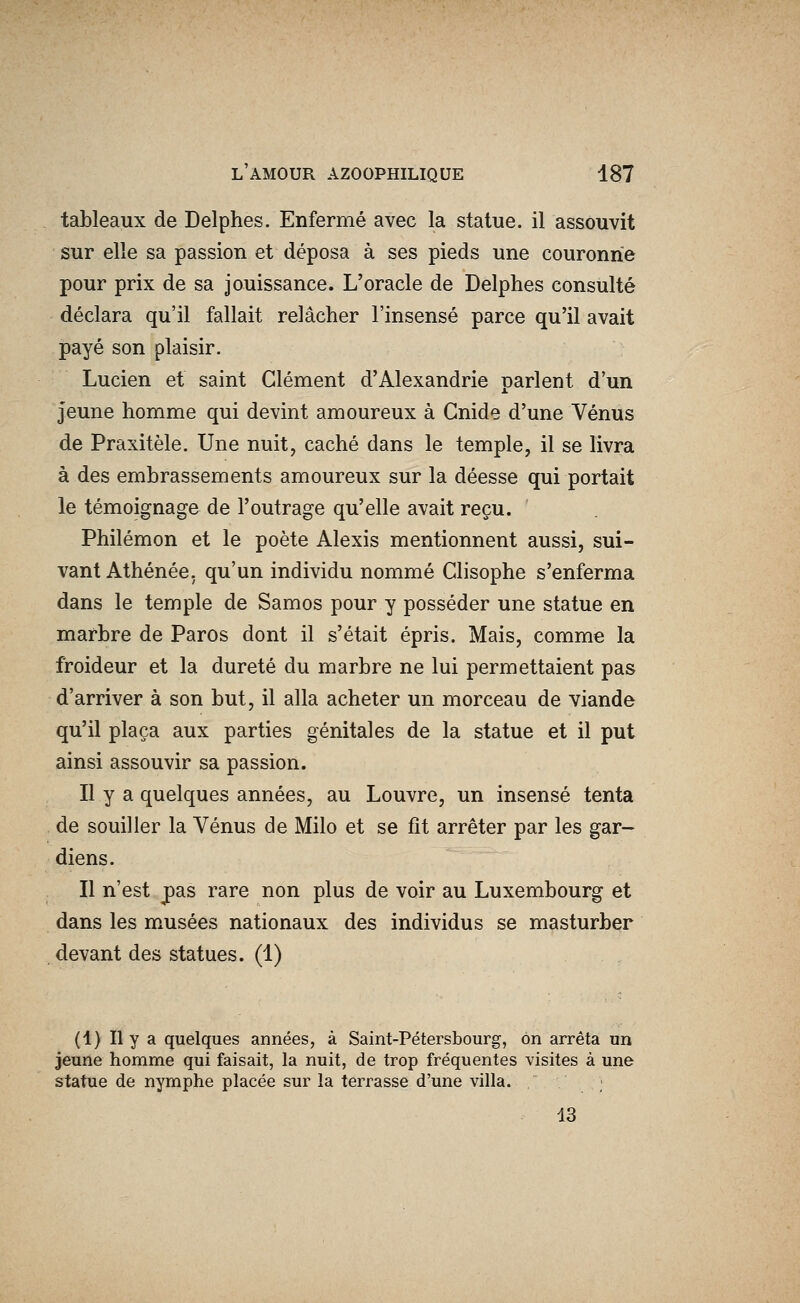 tableaux de Delphes. Enfermé avec la statue, il assouvit sur elle sa passion et déposa à ses pieds une couronne pour prix de sa jouissance. L'oracle de Delphes consulté déclara qu'il fallait relâcher l'insensé parce qu'il avait payé son plaisir. Lucien et saint Clément d'Alexandrie parlent d'un jeune homme qui devint amoureux à Gnide d'une Vénus de Praxitèle. Une nuit, caché dans le temple, il se livra à des embrassements amoureux sur la déesse qui portait le témoignage de l'outrage qu'elle avait reçu. Philémon et le poète Alexis mentionnent aussi, sui- vant Athénée, qu'un individu nommé Clisophe s'enferma dans le temple de Samos pour y posséder une statue en marbre de Paros dont il s'était épris. Mais, comme la froideur et la dureté du marbre ne lui permettaient pas d'arriver à son but, il alla acheter un morceau de viande qu'il plaça aux parties génitales de la statue et il put ainsi assouvir sa passion. Il y a quelques années, au Louvre, un insensé tenta de souiller la Vénus de Milo et se fit arrêter par les gar- diens. Il n'est pas rare non plus de voir au Luxembourg et dans les musées nationaux des individus se masturber devant des statues. (1) (1) Il y a quelques années, à Saint-Pétersbourg, on arrêta un jeune homme qui faisait, la nuit, de trop fréquentes visites à une statue de nymphe placée sur la terrasse d'une villa. 13