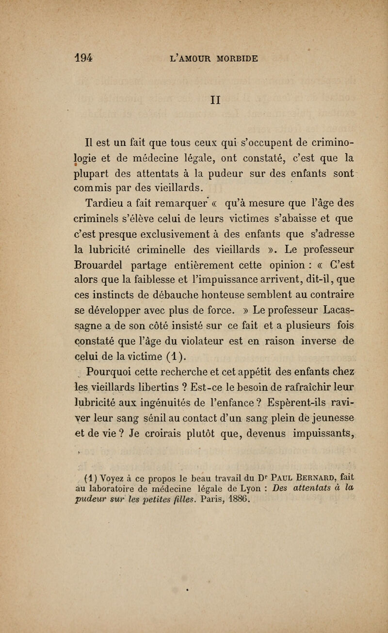 II Il est un fait que tous ceux qui s'occupent de crimino- logie et de médecine légale, ont constaté, c'est que la plupart des attentats à la pudeur sur des enfants sont: commis par des vieillards. Tardieu a fait remarquer « qu'à mesure que l'âge des criminels s'élève celui de leurs victimes s'abaisse et que c'est presque exclusivement à des enfants que s'adresse la lubricité criminelle des vieillards ». Le professeur Brouardel partage entièrement cette opinion : ce C'est alors que la faiblesse et l'impuissance arrivent, dit-il, que ces instincts de débauche honteuse semblent au contraire se développer avec plus de force. » Le professeur Lacas- sagne a de son côté insisté sur ce fait et a plusieurs fois constaté que l'âge du violateur est en raison inverse de celui de la victime (1). Pourquoi cette recherche et cet appétit des enfants chez les vieillards libertins ? Est-ce le besoin de rafraîchir leur lubricité aux ingénuités de l'enfance ? Espèrent-ils ravi- ver leur sang sénil au contact d'un sang plein de jeunesse et de vie ? Je croirais plutôt que, devenus impuissants, (1) Voyez à ce propos le beau travail du D» Paul Bernard, fait au laboratoire de médecine légale de Lyon : Des attentats à la pudeur sur les petites filles. Paris, 1886.