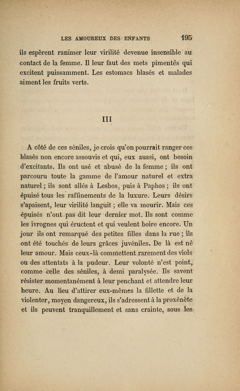 ils espèrent ranimer leur virilité devenue insensible au contact de la femme. Il leur faut des mets pimentés qui excitent puissamment. Les estomacs blasés et malades aiment les fruits verts. III A côté de ces séniles, je crois qu'on pourrait ranger ces blasés non encore assouvis et qui, eux aussi, ont besoin d'excitants. Ils ont usé et abusé de la femme ; ils ont parcouru toute la gamme de l'amour naturel et extra naturel ; ils sont allés à Lesbos, puis à Paphos ; ils ont épuisé tous les raffinements de la luxure. Leurs désirs s'apaisent, leur virilité languit ; elle va mourir. Mais ces épuisés n'ont pas dit leur dernier mot. Ils sont comme les ivrognes qui éructent et qui veulent boire encore. Un jour ils ont remarqué des petites filles dans la rue ; ils ont été touchés de leurs grâces juvéniles. De là est né leur amour. Mais ceux-là commettent rarement des viols ou des attentats à la pudeur. Leur volonté n'est point, comme celle des séniles, à demi paralysée. Ils savent résister momentanément à leur penchant et attendre leur heure. Au lieu d'attirer eux-mêmes la fillette et de la violenter, moyen dangereux, ils s'adressent à la proxénète et ils peuvent tranquillement et sans crainte, sous les