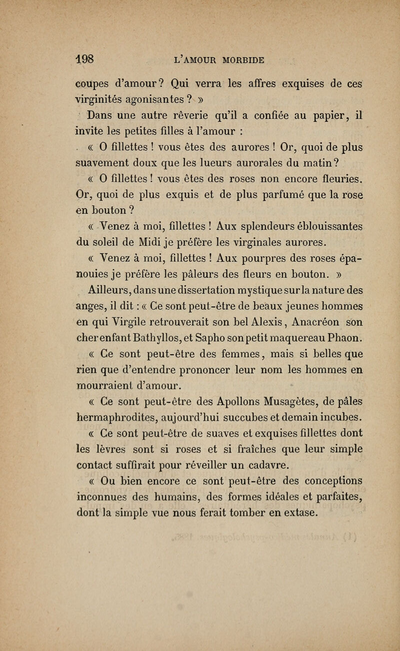 coupes d'amour? Qui verra les affres exquises de ces virginités agonisantes ? » Dans une autre rêverie qu'il a confiée au papier, il invite les petites filles à l'amour : , (c 0 fillettes ! vous êtes des aurores ! Or, quoi de plus suavement doux que les lueurs aurorales du matin? (( 0 fillettes! vous êtes des roses non encore fleuries. Or, quoi de plus exquis et de plus parfumé que la rosé en bouton ? <( Venez à moi, fillettes ! Aux splendeurs éblouissantes du soleil de Midi je préfère les virginales aurores. (( Venez à moi, fillettes ! Aux pourpres des roses épa- nouies je préfère les pâleurs des fleurs en bouton. » Ailleurs, dans une dissertation mystique sur la nature des anges, il dit : c( Ce sont peut-être de beaux jeunes hommes en qui Virgile retrouverait son bel Alexis, Anacréon son cher enfant Bathyllos, et Sapho son petit maquereau Phaon. « Ce sont peut-être des femmes, mais si belles que rien que d'entendre prononcer leur nom les hommes en mourraient d'amour. « Ce sont peut-être des Apollons Musagètes, de pâles hermaphrodites, aujourd'hui succubes et demain incubes. (( Ce sont peut-être de suaves et exquises fillettes dont les lèvres sont si roses et si fraîches que leur simple contact suffirait pour réveiller un cadavre. « Ou bien encore ce sont peut-être des conceptions inconnues des humains, des formes idéales et parfaites, dont la simple vue nous ferait tomber en extase.