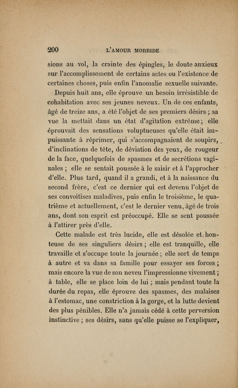 sions au vol, la crainte des épingles, le doute anxieux sur l'accomplissement de certains actes ou l'existence de certaines choses, puis enfin l'anomalie sexuelle suivante. Depuis huit ans, elle éprouve un besoin irrésistible de cohabitation avec ses jeunes neveux. Un de ces enfants, âgé de treize ans, a été l'objet de ses premiers désirs ; sa vue la mettait dans un état d'agitation extrême; elle éprouvait des sensations voluptueuses qu'elle était im- puissante à réprimer, qui s'accompagnaient de soupirs,. d'inclinations de tête, de déviation des yeux, de rougeur de la face, quelquefois de spasmes et de sécrétions vagi- nales ; elle se sentait poussée à le saisir et à l'approcher d'elle. Plus tard, quand il a grandi, et à la naissance du second frère, c'est ce dernier qui est devenu l'objet de ses convoitises maladives, puis enfin le troisième, le qua- trième et actuellement, c'est le dernier venu, âgé de trois ans, dont son esprit est préoccupé. Elle se sent poussée à l'attirer près d'elle. Cette malade est très lucide, elle est désolée et^ hon- teuse de ses singuliers désirs ; elle est tranquille, elle travaille et s'occupe toute la journée ; elle sort de temps à autre et va dans sa famille pour essayer ses forces ; mais encore la vue de son neveu l'impressionne vivement ; à table, elle se place loin de lui ; mais pendant toute la durée du repas, elle éprouve des spasmes, des malaises à l'estomac, une constriction à la gorge, et la lutte devient des plus pénibles. Elle n'a jamais cédé à cette perversion instinctive ; ses désirs, sans qu'elle puisse se l'expliquer,