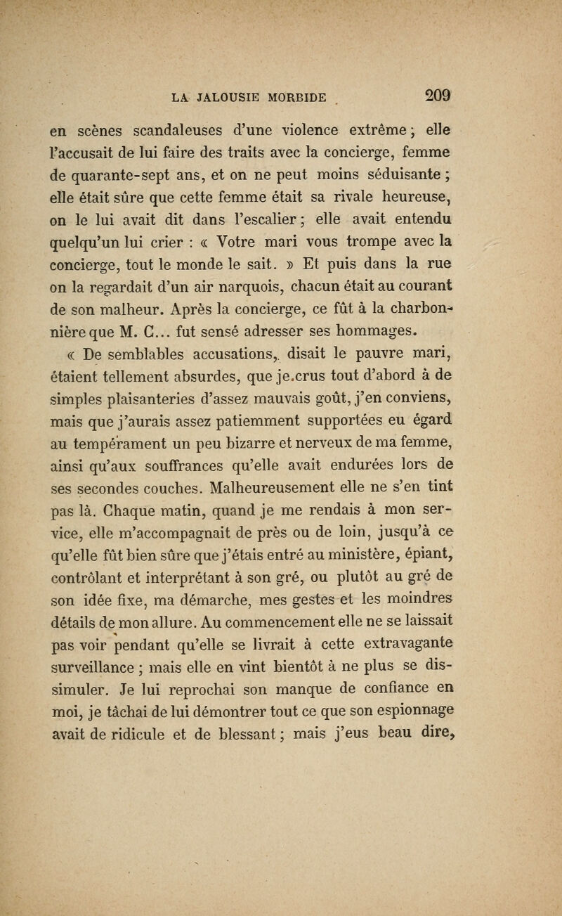 en scènes scandaleuses d'une violence extrême ; elle l'accusait de lui faire des traits avec la concierge, femme de quarante-sept ans, et on ne peut moins séduisante ; elle était sûre que cette femme était sa rivale heureuse^ on le lui avait dit dans l'escalier; elle avait entendu quelqu'un lui crier : « Votre mari vous trompe avec la concierge, tout le monde le sait. » Et puis dans la rue on la regardait d'un air narquois, chacun était au courant de son malheur. Après la concierge, ce fût à la charbon- nière que M. G... fut sensé adresser ses hommages. « De semblables accusations,, disait le pauvre mari, étaient tellement absurdes, que je.crus tout d'abord à de simples plaisanteries d'assez mauvais goût, j'en conviens, mais que j'aurais assez patiemment supportées eu égard au tempéîrament un peu bizarre et nerveux de ma femme, ainsi qu'aux souffrances qu'elle avait endurées lors de ses secondes couches. Malheureusement elle ne s'en tint pas là. Chaque matin, quand je me rendais à mon ser- vice, elle m'accompagnait de près ou de loin, jusqu'à ce qu'elle fût bien sûre que j'étais entré au ministère, épiant, contrôlant et interprétant à son gré, ou plutôt au gré de son idée fixe, ma démarche, mes gestes et les moindres détails de mon allure. Au commencement elle ne se laissait pas voir pendant qu'elle se livrait à cette extravagante surveillance ; mais elle en vint bientôt à ne plus se dis- simuler. Je lui reprochai son manque de confiance en moi, je tâchai de lui démontrer tout ce que son espionnage avait de ridicule et de blessant ; mais j'eus beau dire.