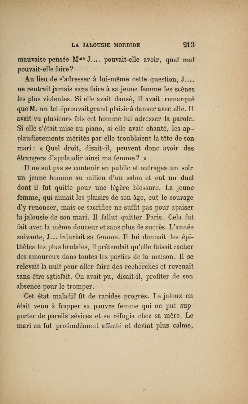 mauvaise pensée M'^^J.... pouvait-elle avoir, quel mal pouvait-elle faire ? Au lieu de s'adresser à lui-même cette question, J.... ne rentrait jamais sans faire à sa jeune femme les scènes les plus violentes. Si elle avait dansé, il avait remarqué que M. un tel éprouvait grand plaisir à danser avec elle. Il avait vu plusieurs fois cet homme lui adresser la parole. Si elle s'était mise au piano, si elle avait chanté, les ap- plaudissements mérités par elle troublaient la tête de son mari : « Quel droit, disait-il, peuvent donc avoir des étrangers d'applaudir ainsi ma femme ? » Il ne sut pas se contenir en public et outragea un soir un jeune homme au milieu d'un salon et eut un duel dont il fut quitte pour une légère blessure. La jeune femme, qui aimait les plaisirs de son âge, eut le courage d'y renoncer, mais ce sacrifice ne suffît pas pour apaiser la jalousie de son mari. Il fallut quitter Paris. Gela fut fait avec la même douceur et sans plus de succès. L'année suivante, J... injuriait sa femme. Il lui donnait les épi- thètes les plus brutales, il prétendait qu'elle faisait cacher des amoureux dans toutes les parties de la maison. Il se relevait la nuit pour aller faire des recherches et revenait sans être saitisfait. On avait pu, disait-il, profiter de son absence pour le tromper. Cet état maladif fit de rapides progrès. Le jaloux en était venu à frapper sa pauvre femme qui ne put sup- porter de pareils sévices et se réfugia chez sa mère. Le mari en fut profondément affecté et devint plus calme,