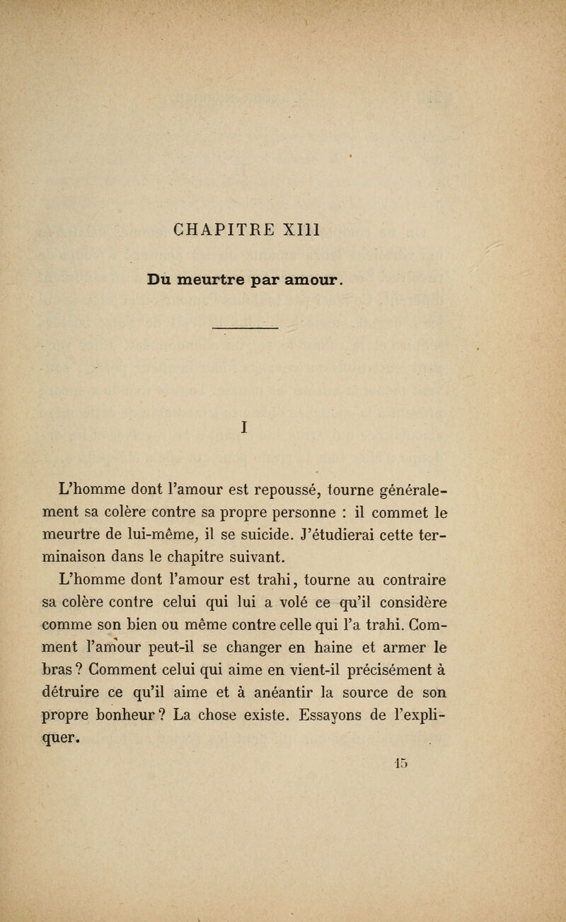 CHAPITRE XIll Du meurtre par amour. L'homme dont l'amour est repoussé, tourne générale- ment sa colère contre sa propre personne : il commet le meurtre de lui-même^ il se suicide. J'étudierai cette ter- minaison dans le chapitre suivant. L'homme dont l'amour est trahi, tourne au contraire sa colère contre celui qui lui a volé ce qu'il considère comme son bien ou même contre celle qui l'a trahi. Gom- ment l'amour peut-il se changer en haine et armer le bras ? Comment celui qui aime en vient-il précisément à détruire ce qu'il aime et à anéantir la source de son propre bonheur? La chose existe. Essayons de l'expli- quer.