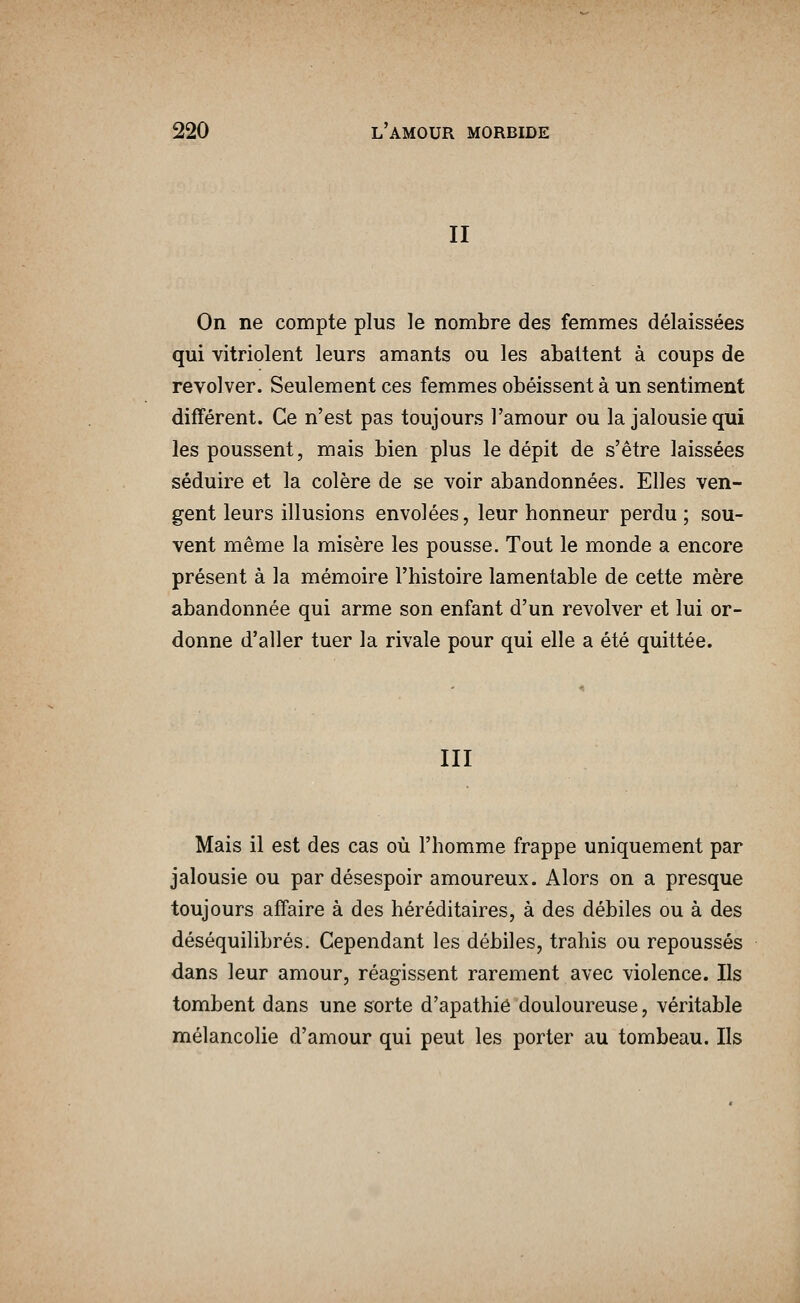 II On ne compte plus le nombre des femmes délaissées qui vitriolent leurs amants ou les abattent à coups de revolver. Seulement ces femmes obéissent à un sentiment différent. Ce n'est pas toujours l'amour ou la jalousie qui les poussent, mais bien plus le dépit de s'être laissées séduire et la colère de se voir abandonnées. Elles ven- gent leurs illusions envolées, leur honneur perdu ; sou- vent même la misère les pousse. Tout le monde a encore présent à la mémoire l'histoire lamentable de cette mère abandonnée qui arme son enfant d'un revolver et lui or- donne d'aller tuer la rivale pour qui elle a été quittée. III Mais il est des cas où l'homme frappe uniquement par jalousie ou par désespoir amoureux. Alors on a presque toujours affaire à des héréditaires, à des débiles ou à des déséquilibrés. Cependant les débiles, trahis ou repoussés dans leur amour, réagissent rarement avec violence. Ils tombent dans une sorte d'apathie douloureuse, véritable mélancolie d'amour qui peut les porter au tombeau. Ils