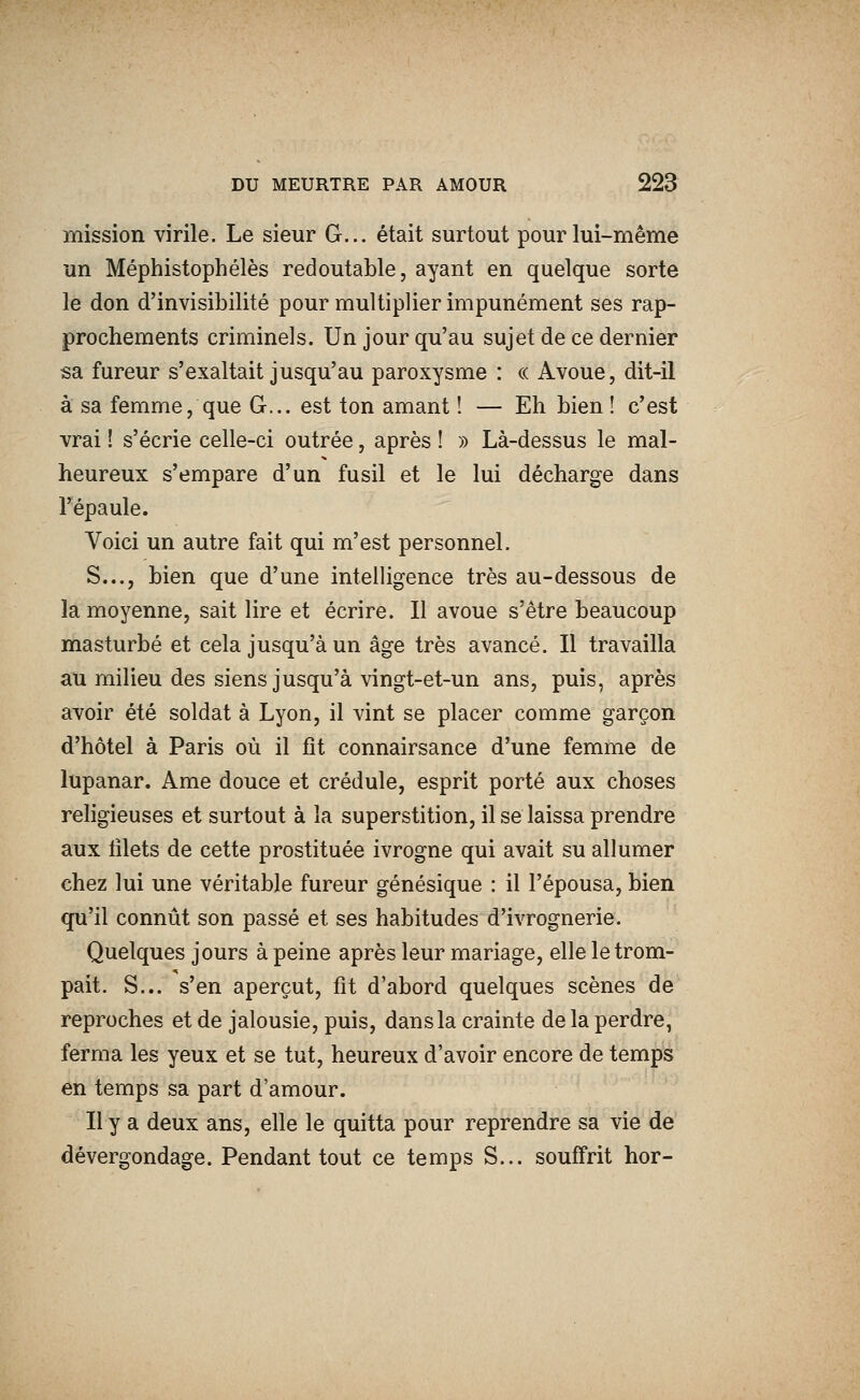 mission virile. Le sieur G... était surtout pour lui-même un Méphistophélès redoutable, ayant en quelque sorte le don d'invisibilité pour multiplier impunément ses rap- prochements criminels. Un jour qu'au sujet de ce dernier sa fureur s'exaltait jusqu'au paroxysme : « Avoue, dit-il à sa femme, que G... est ton amant ! — Eh bien ! c'est vrai ! s'écrie celle-ci outrée, après ! » Là-dessus le mal- heureux s'empare d'un fusil et le lui décharge dans l'épaule. Voici un autre fait qui m'est personnel. S..., bien que d'une intelligence très au-dessous de la moyenne, sait lire et écrire. Il avoue s'être beaucoup masturbé et cela jusqu'à un âge très avancé. Il travailla au milieu des siens jusqu'à vingt-et-un ans, puis, après avoir été soldat à Lyon, il vint se placer comme garçon d'hôtel à Paris où il fît connairsance d'une femme de lupanar. Ame douce et crédule, esprit porté aux choses religieuses et surtout à la superstition, il se laissa prendre aux lilets de cette prostituée ivrogne qui avait su allumer chez lui une véritable fureur génésique : il l'épousa, bien qu'il connût son passé et ses habitudes d'ivrognerie. Quelques jours à peine après leur mariage, elle le trom- pait. S... s'en aperçut, fit d'abord quelques scènes de reproches et de jalousie, puis, dans la crainte delà perdre, ferma les yeux et se tut, heureux d'avoir encore de temps en temps sa part d'amour. Il y a deux ans, elle le quitta pour reprendre sa vie de dévergondage. Pendant tout ce temps S... souffrit hor-