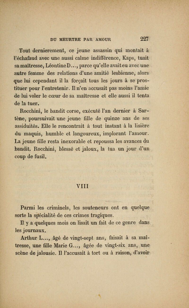 Tout dernièrement, ce jeune assassin qui montait à l'échafaud avec une aussi calme indifférence, Kaps, tuait sa maîtresse, LéontineD..., parce qu'elle avait eu avec une autre femme des relations d'une amitié lesbienne, alors que lui cependant il la forçait tous les jours à se pros- tituer pour l'entretenir. Il n'en accusait pas moins l'amie de lui voler le cœur de sa maîtresse et elle aussi il tenta de la tuer. Rocchini, le bandit corse, exécuté l'an dernier à Sar- tène, poursuivait une jeune fille de quinze ans de ses assiduités. Elle le rencontrait à tout instant à la lisière du maquis, humble et langoureux, implorant l'amour. La jeune fille resta inexorable et repoussa les avances du bandit. Rocchini, blessé et jaloux, la tua un jour d'un coup de fusil. VIII Parmi les criminels, les souteneurs ont en quelque sorte la sp'écialité de ces crimes tragiques. H y a quelques mois on lisait un fait de ce genre dans les journaux. Arthur L..., âgé de vingt-sept ans, faisait à sa maî- tresse, une fille Marie G..., âgée de vingt-six ans, une scène de jalousie. Il l'accusait à tort ou à raison, d'avoir