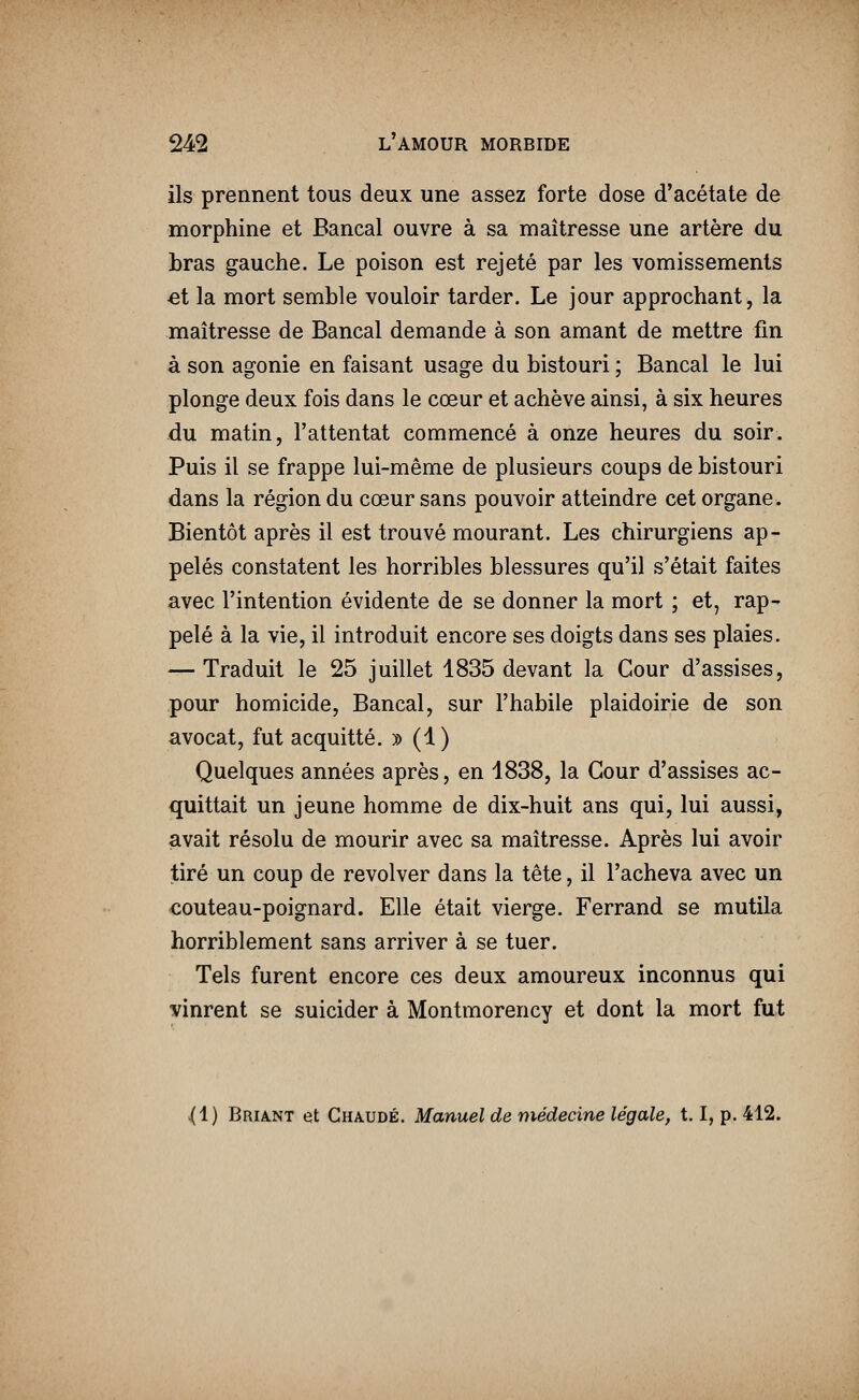 ils prennent tous deux une assez forte dose d'acétate de morphine et Bancal ouvre à sa maîtresse une artère du bras gauche. Le poison est rejeté par les vomissements ei la mort semble vouloir tarder. Le jour approchant, la maîtresse de Bancal demande à son amant de mettre fin à son agonie en faisant usage du bistouri ; Bancal le lui plonge deux fois dans le cœur et achève ainsi, à six heures du matin, l'attentat commencé à onze heures du soir. Puis il se frappe lui-même de plusieurs coups de bistouri dans la région du cœur sans pouvoir atteindre cet organe. Bientôt après il est trouvé mourant. Les chirurgiens ap- pelés constatent les horribles blessures qu'il s'était faites avec l'intention évidente de se donner la mort ; et, rap- pelé à la vie, il introduit encore ses doigts dans ses plaies. — Traduit le 25 juillet 1835 devant la Cour d'assises, pour homicide, Bancal, sur l'habile plaidoirie de son avocat, fut acquitté. » (1) Quelques années après, en 1838, la Cour d'assises ac- quittait un jeune homme de dix-huit ans qui, lui aussi, avait résolu de mourir avec sa maîtresse. Après lui avoir tiré un coup de revolver dans la tête, il l'acheva avec un couteau-poignard. Elle était vierge. Ferrand se mutila horriblement sans arriver à se tuer. Tels furent encore ces deux amoureux inconnus qui vinrent se suicider à Montmorency et dont la mort fut (i) Briant et Chaude. Manuel de médecine légale, 1.1, p. 412.