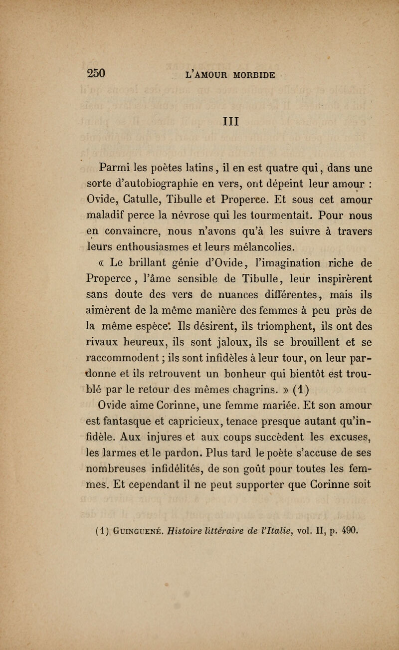 III Parmi les poètes latins, il en est quatre qui, dans une sorte d'autobiographie en vers, ont dépeint leur amour : Ovide, Catulle, Tibulle et Properce. Et sous cet amour maladif perce la névrose qui les tourmentait. Pour nous en convaincre, nous n'avons qu'à les suivre à travers leurs enthousiasmes et leurs mélancolies. « Le brillant génie d'Ovide, l'imagination riche de Properce, l'âme sensible de Tibulle, leur inspirèrent sans doute des vers de nuances différentes, mais ils aimèrent de la même manière des femmes à peu près de la même espèce*. Ils désirent, ils triomphent, ils ont des rivaux heureux, ils sont jaloux, ils se brouillent et se raccommodent ; ils sont infidèles à leur tour, on leur par- donne et ils retrouvent un bonheur qui bientôt est trou- blé par le retour des mêmes chagrins. » (1) Ovide aime Corinne, une femme mariée. Et son amour est fantasque et capricieux, tenace presque autant qu'in- fidèle. Aux injures et aux coups succèdent les excuses, les larmes et le pardon. Plus tard le poète s'accuse de ses nombreuses infidélités, de son goût pour toutes les fem- mes. Et cependant il ne peut supporter que Corinne soit [1) GuiNGUENÉ. Histoire littéraire de l'Italie, vol. II, p. 490.