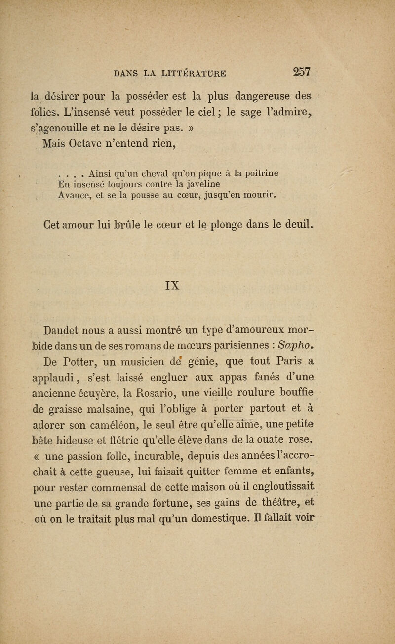 la désirer pour la posséder est la plus dangereuse des folies. L'insensé veut posséder le ciel ; le sage l'admire^ s'agenouille et ne le désire pas. » Mais Octave n'entend rien, .... Ainsi qu'un cheval qu'on pique à la poitrine En insensé toujours contre la javeline Avance, et se la pousse au cœur, jusqu'en mourir. Cet amour lui brûle le cœur et le plonge dans le deuil. IX Daudet nous a aussi montré un type d'amoureux mor- bide dans un de ses romans de mœurs parisiennes : Sapho. De Potter, un musicien de génie, que tout Paris a applaudi, s'est laissé engluer aux appas fanés d'une ancienne écuyère, la Rosario, une vieille roulure bouffie de graisse malsaine, qui l'oblige à porter partout et à adorer son caméléon, le seul être qu'elle aime, une petite bête hideuse et flétrie qu'elle élève dans de la ouate rose. (( une passion folle, incurable, depuis des années l'accro- chait à cette gueuse, lui faisait quitter femme et enfants, pour rester commensal de cette maison où il engloutissait une partie de sa grande fortune, ses gains de théâtre, et où on le traitait plus mal qu'un domestique. Il fallait voir