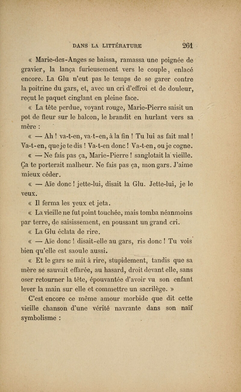 (( Marie-des-Anges se baissa, ramassa une poignée de gravier, la lança furieusement vers le couple, enlacé encore. La Glu n'eut pas le temps de se garer contre la poitrine du gars, et, avec un cri d'effroi et de douleur, reçut le paquet cinglant en pleine face. (( La tête perdue, voyant rouge, Marie-Pierre saisit un pot de fleur sur le balcon, le brandit en hurlant vers sa mère : « — Ah ! va-t-en, va-t-en, à la fin ! Tu lui as fait mal ! Va-t-en, quejetedis ! Va-t-en donc ! Va-t-en, ou je cogne. « —^ Ne fais pas ça, Marie-Pierre ! sanglotait la vieille. Ça te porterait malheur. Ne fais pas ça, mon gars. J'aime mieux céder. « — Aïe donc ! jette-lui, disait la Glu. Jette-lui, je le veux. « Il ferma les yeux et jeta. ce La vieille ne fut point touchée, mais tomba néanmoins par terre, de saisissement, en poussant un grand cri. (( La Glu éclata de rire. (( — Aïe donc ! disait-elle au gars, ris donc ! Tu vois bien qu'elle est saoule aussi. (( Et le gars se mit à rire, stupidement, tandis que sa mère se sauvait efî'arée, au hasard, droit devant elle, sans oser retourner la tête, épouvantée d'avoir vu son enfant lever la main sur elle et commettre un sacrilège. » C'est encore ce même amour morbide que dit cette vieille chanson d'une vérité navrante dans son naïf symbolisme :