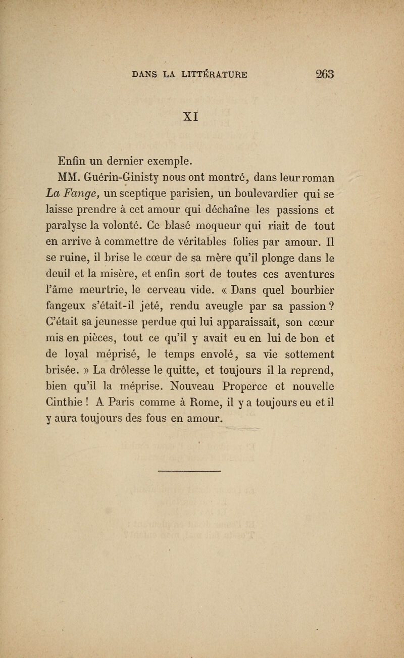 XI Enfin un dernier exemple. MM. Guérin-Ginisty nous ont montré, dans leur roman La Fange, un sceptique parisien^ un boulevardier qui se laisse prendre à cet amour qui déchaîne les passions et paralyse la volonté. Ce blasé moqueur qui riait de tout en arrive à commettre de véritables folies par amour. Il se ruine, il brise le cœur de sa mère qu'il plonge dans le deuil et la misère, et enfin sort de toutes ces aventures l'âme meurtrie, le cerveau vide. « Dans quel bourbier fangeux s'était-il jeté, rendu aveugle par sa passion ? C'était sa jeunesse perdue qui lui apparaissait, son cœur mis en pièces, tout ce qu'il y avait eu en lui de bon et de loyal méprisé, le temps envolé, sa vie sottement brisée. » La drôlesse le quitte, et toujours il la reprend, bien qu'il la méprise. Nouveau Properce et nouvelle Ginthie ! A Paris comme à Rome, il y a toujours eu et il y aura toujours des fous en amour.