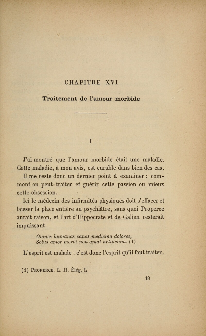 CHAPITRE XVI Traitement de l'amour morbide J'ai montré que l'amour morbide était une maladie. Cette maladie, à mon avis, est curable dans bien des cas. Il me reste donc un dernier point à examiner : com- ment on peut traiter et guérir cette passion ou mieux cette obsession. Ici le médecin des infirmités physiques doit s'effacer et laisser la place entière au psychiatre, sans quoi Properce aurait raison, et l'art d'Hippocrate et de Galien resterait impuissant. Omnes humanas sanat medicina dolores, Solus amor morbi non amat artificium. (1) L'esprit est malade : c'est donc l'esprit qu'il faut traiter. (1) Properce. L. II. Élég. I, 48