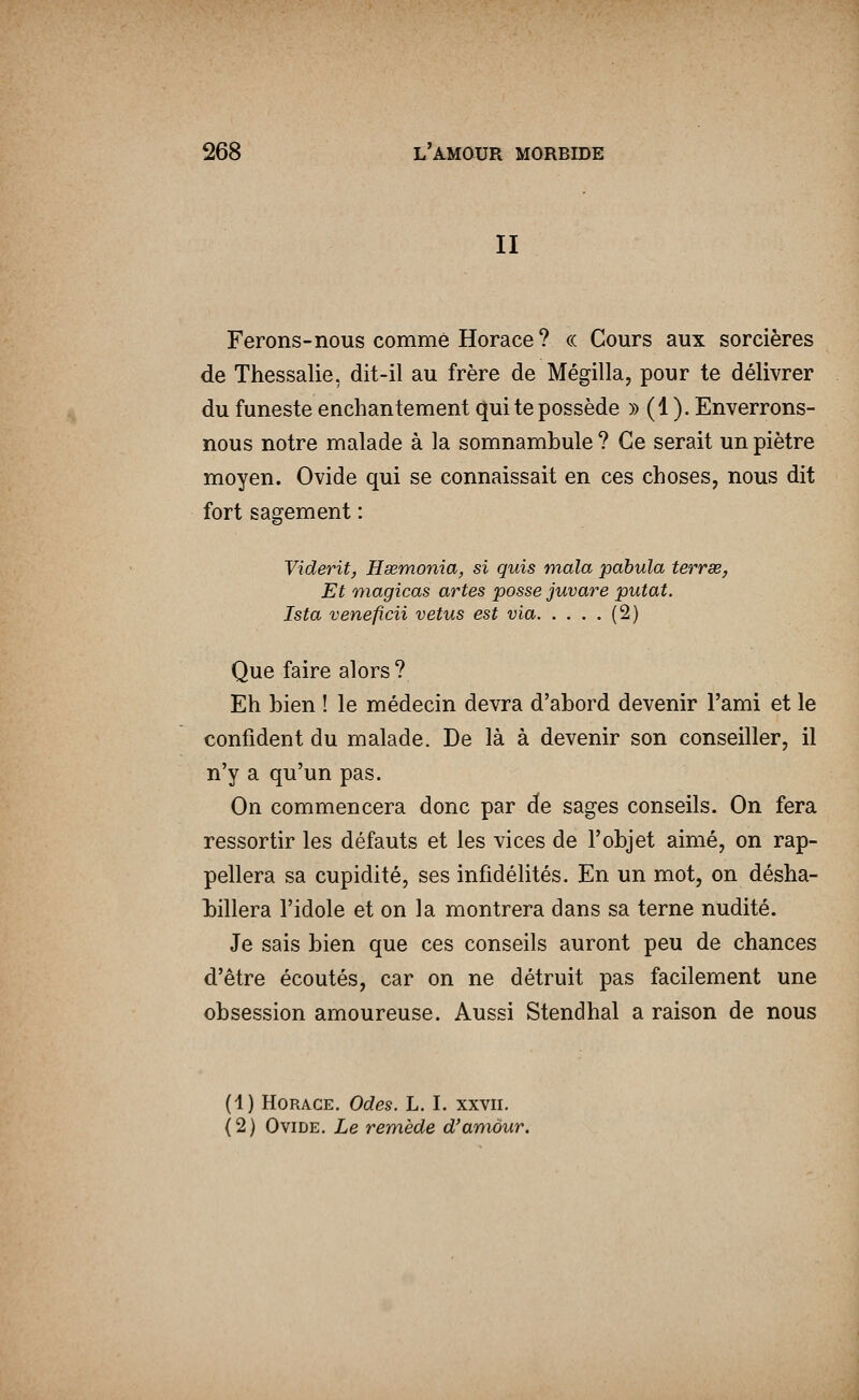 II Ferons-nous comme Horace ? ce Cours aux sorcières de Thessalie, dit-il au frère de Mégilla, pour te délivrer du funeste enchantement qui te possède )) (1 ). Enverrons- nous notre malade à la somnambule ? Ce serait un piètre moyen. Ovide qui se connaissait en ces choses, nous dit fort sagement : Viderit, Hsemonia, si quis mala pabula terrse, Et magicas artes posse juvare putat. Ista veneficii vêtus est via (2) Que faire alors? Eh bien ! le médecin devra d'abord devenir l'ami et le confident du malade. De là à devenir son conseiller, il n'y a qu'un pas. On commencera donc par de sages conseils. On fera ressortir les défauts et les vices de l'objet aimé, on rap- pellera sa cupidité, ses infidélités. En un mot, on désha- billera l'idole et on la montrera dans sa terne nudité. Je sais bien que ces conseils auront peu de chances d'être écoutés, car on ne détruit pas facilement une obsession amoureuse. Aussi Stendhal a raison de nous (4) Horace. Odes. L. I. xxvii. (2) Ovide. Le remède d'amour.