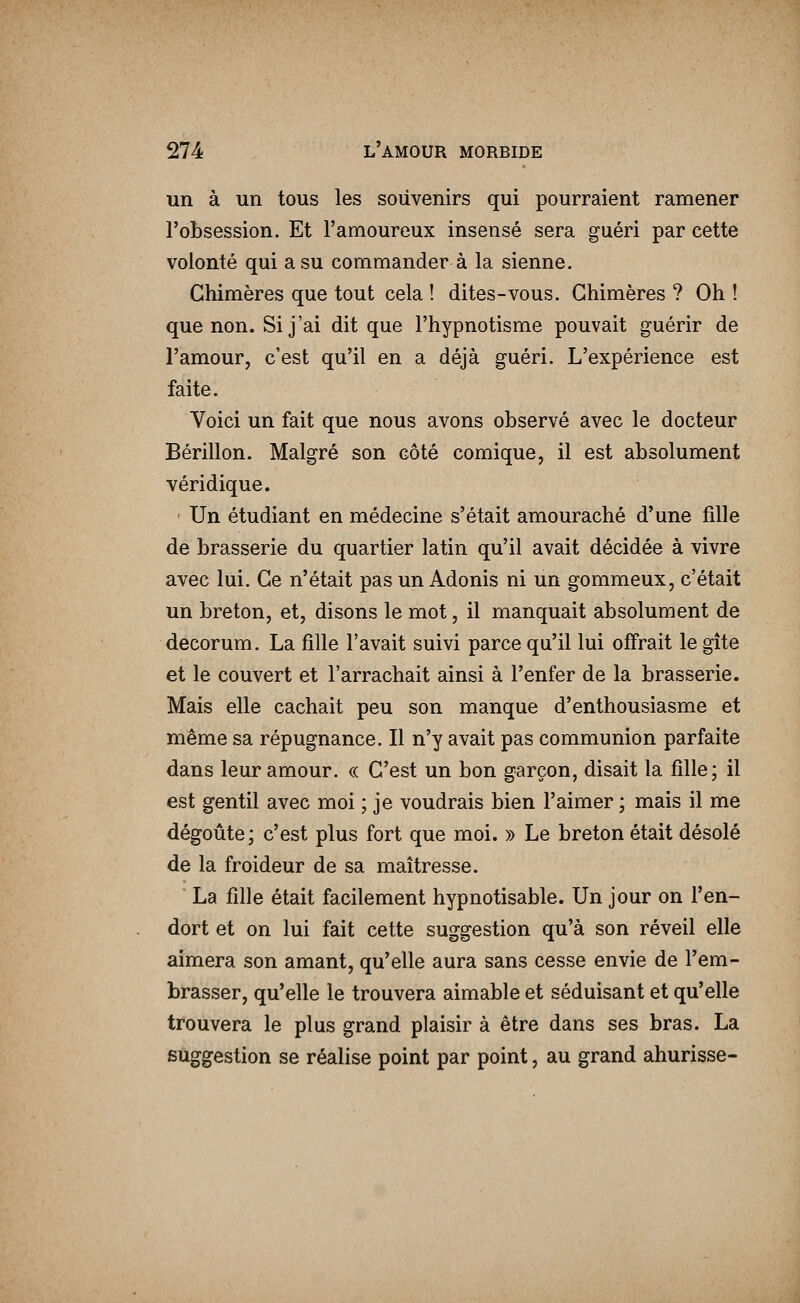 un à un tous les souvenirs qui pourraient ramener l'obsession. Et l'amoureux insensé sera guéri par cette volonté qui a su commander à la sienne. Chimères que tout cela ! dites-vous. Chimères ? Oh ! que non. Si j'ai dit que l'hypnotisme pouvait guérir de l'amour, c'est qu'il en a déjà guéri. L'expérience est faite. Voici un fait que nous avons observé avec le docteur Bérillon. Malgré son côté comique, il est absolument véridique. ' Un étudiant en médecine s'était amouraché d'une fdle de brasserie du quartier latin qu'il avait décidée à vivre avec lui. Ce n'était pas un Adonis ni un gommeux, c'était un breton, et, disons le mot, il manquait absolument de décorum. La fille l'avait suivi parce qu'il lui offrait le gîte et le couvert et l'arrachait ainsi à l'enfer de la brasserie. Mais elle cachait peu son manque d'enthousiasme et même sa répugnance. Il n'y avait pas communion parfaite dans leur amour. « C'est un bon garçon, disait la fille; il est gentil avec moi ; je voudrais bien l'aimer ; mais il me dégoûté; c'est plus fort que moi. » Le breton était désolé de la froideur de sa maîtresse. La fille était facilement hypnotisable. Un jour on l'en- dort et on lui fait cette suggestion qu'à son réveil elle aimera son amant, qu'elle aura sans cesse envie de l'em- brasser, qu'elle le trouvera aimable et séduisant et qu'elle trouvera le plus grand plaisir à être dans ses bras. La suggestion se réahse point par point, au grand ahurisse-