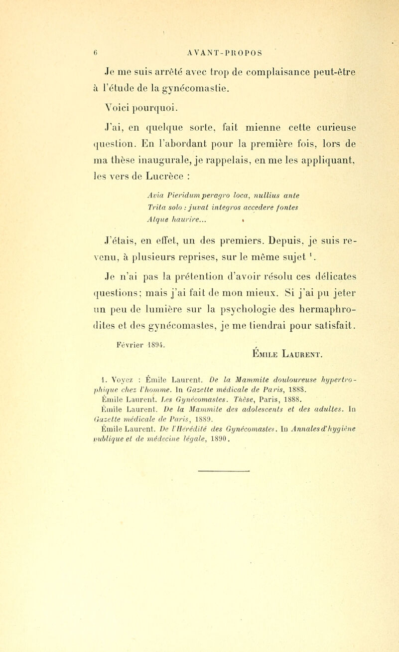 Je me suis arrêté avec trop de complaisance peut-être à l'étude de la gynécomastie. Voici pourquoi. J'ai, en quelque sorte, fait mienne cette curieuse ({uestion. En l'abordant pour la première fois, lors de ma thèse inaugurale, je rappelais, en me les appliquant, les vers de Lucrèce : Avia Pieridumperagro loca, nulliiis ante Trita solo : juvat intégras accedere fontes Atqiie haurire... » J'étais, en effet, un des premiers. Depuis, je suis re- venu, à plusieurs reprises, sur le môme sujet \ Je n'ai pas la prétention d'avoir résolu ces délicates questions; mais j'ai fait de mon mieux. Si j'ai pu jeter un peu de lumière sur la psychologie des hermaphro- dites et des gynécomastes, je me tiendrai pour satisfait. Février 1894. Emile Laurent. 1. Voyez : Emile Laurent. De la Mammite douloureuse hypertro- phique chez Vhomme. In Gazette médicale de Paris, 188S. Emile Laurent. J.es Gynécomastes. Thèse, Paris, 1888. Éinile Laurent. De la Mammite des adolescents et des adultes. In Gazette médicale de Paris, 1889. Emile Laurent. De l'Hérédité des Gynécomastes. In Annales d'hygiène vublique et de médecine légale, 1890.