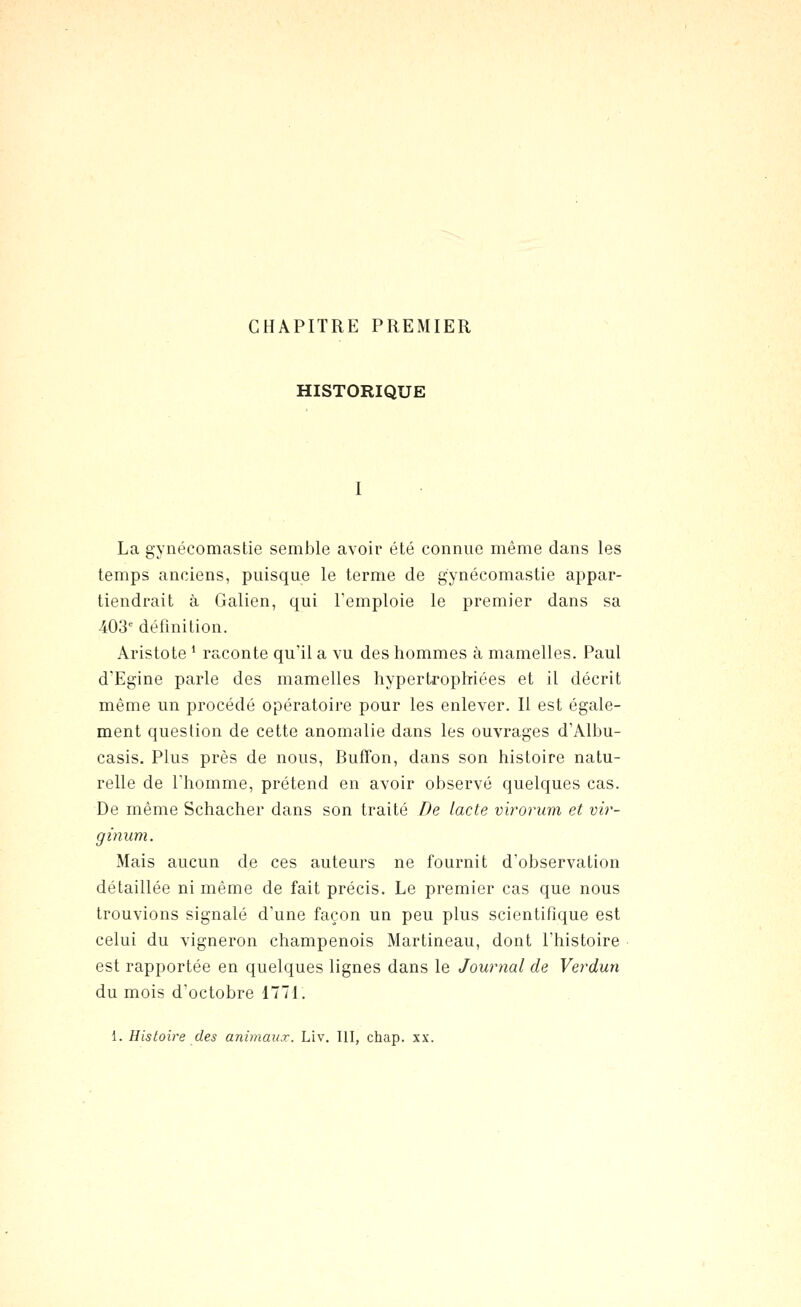 CHAPITRE PREMIER HISTORIQUE La gynécomastie semble avoir été connue même dans les temps anciens, puisque le terme de gynécomastie appar- tiendrait à Galien, qui l'emploie le premier dans sa 403'' définition. Aristote ' raconte qu'il a vu des hommes à mamelles. Paul d'Egine parle des mamelles hypertrophriées et il décrit même un procédé opératoire pour les enlever. Il est égale- ment question de cette anomalie dans les ouvrages d'Albu- casis. Plus près de nous, Buffon, dans son histoire natu- relle de l'homme, prétend en avoir observé quelques cas. De même Schacher dans son traité De lacté virorum et vir- ginum. Mais aucun de ces auteurs ne fournit d'observation détaillée ni même de fait précis. Le premier cas que nous trouvions signalé d'une façon un peu plus scientifique est celui du vigneron champenois Martineau, dont l'histoire est rapportée en quelques lignes dans le Journal de Verdun du mois d'octobre 1771. 1. Histoire des animaux. Liv. III, chap. xx.