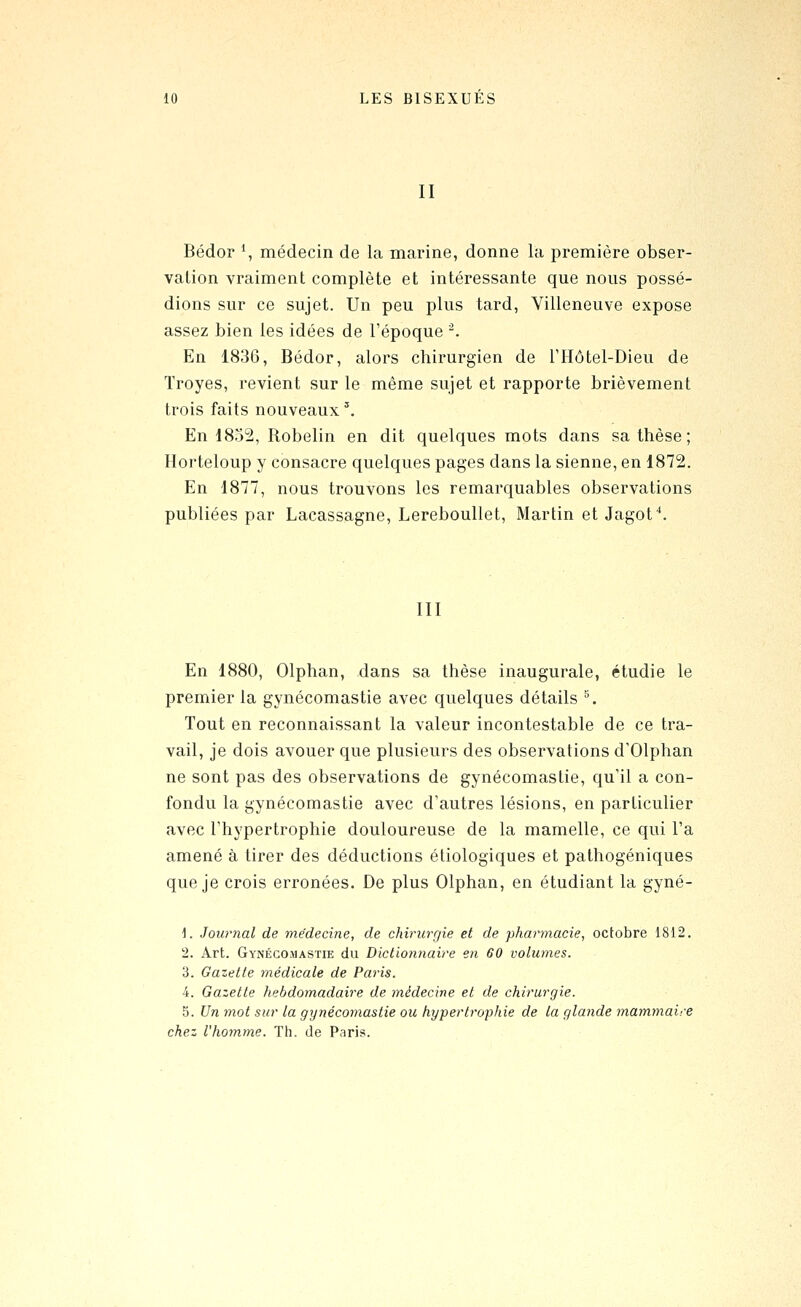 II Bédor \ médecin de la marine, donne la première obser- vation vraiment complète et intéressante que nous possé- dions sur ce sujet. Un peu plus tard, Villeneuve expose assez bien les idées de l'époque -. En 1836, Bédor, alors chirurgien de THôtel-Dieu de Troyes, revient sur le même sujet et rapporte brièvement trois faits nouveaux'. En 1832, Robelin en dit quelques mots dans sa thèse; Horteloup y consacre quelques pages dans la sienne, en 1872. En 1877, nous trouvons les remarquables observations publiées par Lacassagne, Lereboullet, Martin et Jagof. III En 1880, Olphan, dans sa thèse inaugurale, étudie le premier la gynécomastie avec quelques détails ^ Tout en reconnaissant la valeur incontestable de ce tra- vail, je dois avouer que plusieurs des observations d'Olphan ne sont pas des observations de gynécomastie, qu'il a con- fondu la gynécomastie avec d'autres lésions, en particulier avec l'hypertrophie douloureuse de la mamelle, ce qui l'a amené à tirer des déductions étiologiques et pathogéniques que je crois erronées. De plus Olphan, en étudiant la gyné- i. Journal de médecine, de chirurgie et de pharmacie, octobre 1812. 2. Art. Gynécomastie du Dictioruiaire en 60 volumes. 3. Gazette médicale de Paj'is. 4. Gazette hebdomadaire de médecine et de chirurgie. 5. Un mot sur la gynécomastie ou hypertrophie de la glande mammaire chez l'homme. Th. de Paris.