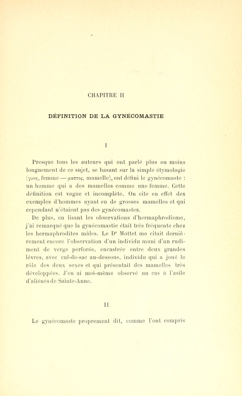 DEFINITION DE LA GYNECOMASTIE I Presque tons les auteurs qui ont parlé plus ou moins longuement de ce sujet, se basant sur la simple étymologie (yuv/i, femme — [xacroç, mamelle), ont défini le gynécomaste : un homme qui a des mamelles comme une femme. Cette définition est vague et incomplète. On cite en effet des exemples d'hommes ayant eu de grosses mamelles et qui cependant n'étaient pas des gynécomastes. De plus, en lisant les observations d'hermaphrodisme, j'ai remarqué que la gynécomastie était très fréquente chez les hermaphrodites mâles. Le D Mottet me citait derniè- rement encore l'observation d'un individu muni d'un rudi- ment de verge perforée, encastrée entre deux grandes lèvres, avec cul-de-sac au-dessous, individu qui a joué le rôle des deux sexes et qui présentait des mamelles très développées. J'en ai moi-même observé un cas à l'asile d'aliénés de Sainte-Anne. II Le gynécomaste proprement dit, comme l'ont compris