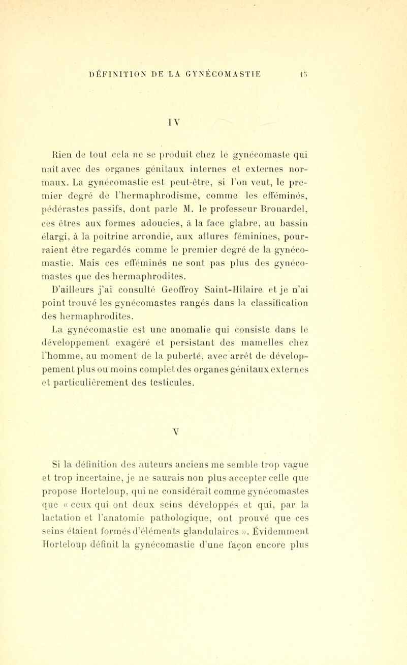IV Rien de tout cela ne se produit chez le gynécomaste qui naît avec des organes génitaux internes et externes nor- maux. La gynécomastie est peut-être, si Ton veut, le pre- mier degré de Thermaplirodisme, comme les efTéminés, pédérastes passifs, dont parle M. le professeur Brouardel, ces êtres aux formes adoucies, à la face glabre, au bassin élargi, à la poitrine arrondie, aux allures féminines, pour- raient être regardés comme le premier degré de la gynéco- mastie. Mais ces efleminés ne sont pas plus des gynéco- mastes que des hermaphrodites. D'ailleurs j'ai consulté Geoffroy Saint-Hilaire et je n'ai point trouvé les gynécomastes rangés dans la classification des hermaphrodites. La gynécomastie est une anomalie qui consiste dans le développement exagéré et persistant des mamelles chez l'homme, au moment de la puberté, avec arrêt de dévelop- pement plus ou moins complet des organes génitaux externes et particulièrement des testicules. V Si la déhnition des auteurs anciens me semble trop vague et trop incertaine, je ne saurais non plus accepter celle que propose Horteloup, qui ne considérait comme gynécomastes que « ceux qui ont deux seins développés et qui, par la lactation et l'anatomie pathologique, ont prouvé que ces seins étaient formés d'éléments glandulaires ». Évidemment Korteloup définit la gynécomastie d'une façon encore plus
