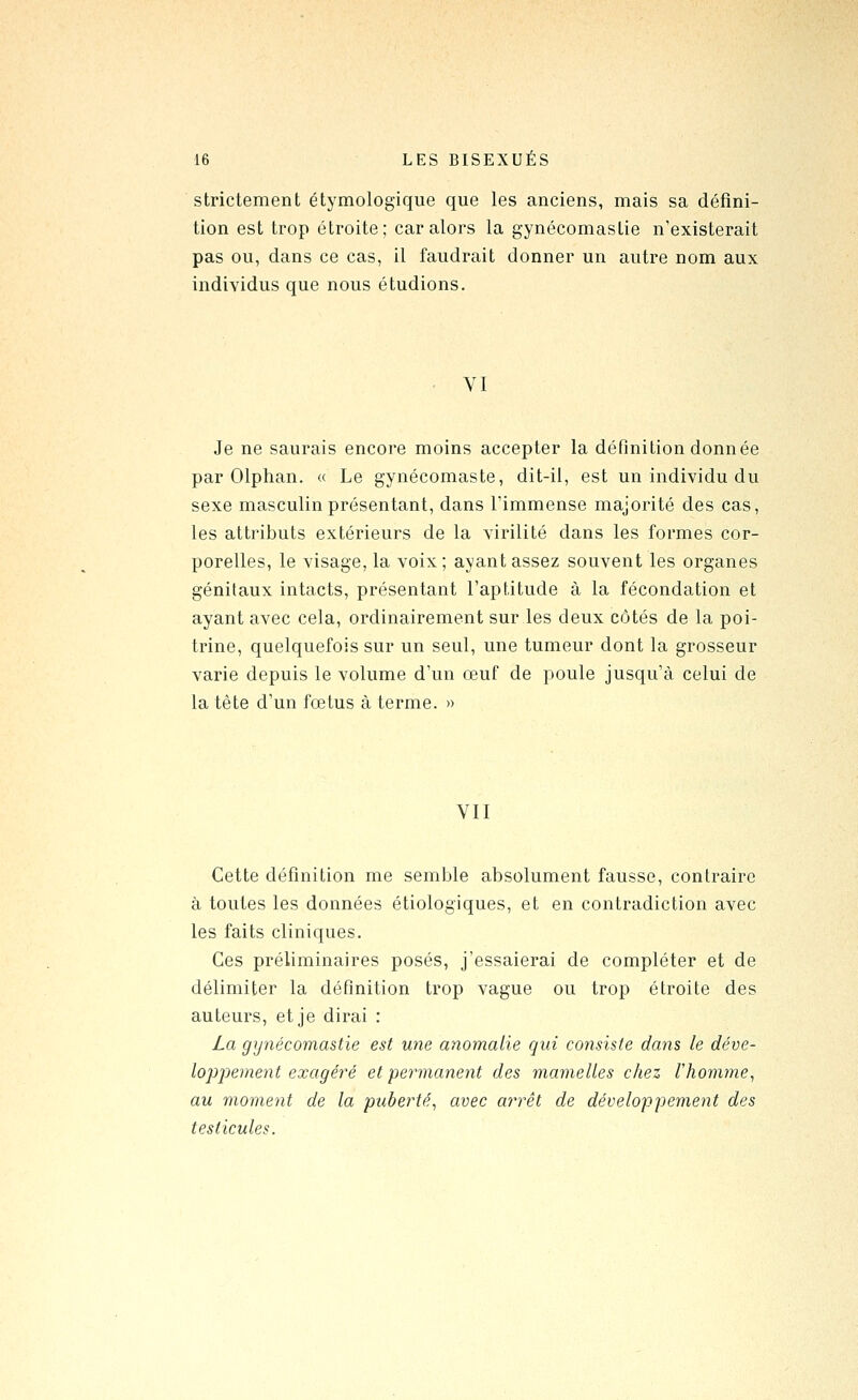 strictement étymologique que les anciens, mais sa défini- tion est trop étroite; car alors la gynécomastie n'existerait pas ou, dans ce cas, il faudrait donner un autre nom aux individus que nous étudions. VI Je ne saurais encore moins accepter la définition donnée par Olphan. « Le gynécomaste, dit-il, est un individu du sexe masculin présentant, dans l'immense majorité des cas, les attributs extérieurs de la virilité dans les formes cor- porelles, le visage, la voix; ayant assez souvent les organes génitaux intacts, présentant l'aptitude à la fécondation et ayant avec cela, ordinairement sur les deux côtés de la poi- trine, quelquefois sur un seul, une tumeur dont la grosseur varie depuis le volume d'un œuf de poule jusqu'à celui de la tête d'un fœtus à terme. » VII Cette définition me semble absolument fausse, contraire à toutes les données étiologiques, et en contradiction avec les faits cliniques. Ces préliminaires posés, j'essaierai de compléter et de délimiter la définition trop vague ou trop étroite des auteurs, et je dirai : La gy7iécomastie est une anomalie qui consiste dans le déve- lopjdement exagéré et permanent des mamelles chez l'homme, au moment de la puberté, avec at^rêt de développement des testicules.