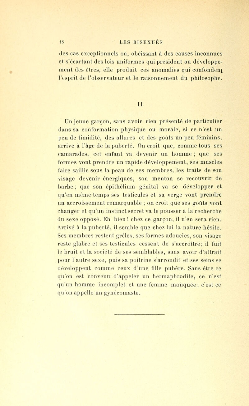 des cas exceptionnels où, obéissant à des causes inconnues et s'écartant des lois uniformes qui président au développe- ment des êtres, elle produit ces anomalies qui confondent Tesprit de l'observateur et le raisonnement du philosophe. Il Un jeune garçon, sans avoir rien présenté de particulier dans sa conformation physique ou morale, si ce n'est un peu de timidité, des allures et des goûts un peu féminins, arrive à l'âge de la puberté. On croit que, comme tous ses camarades, cet enfant va devenir un homme ; que ses formes vont prendre un rapide développement, ses muscles faire saillie sous la peau de ses membres, les traits de son visage devenir énergiques, son menton se recouvrir de barbe; que son épithélium génital va se développer et qu'en même temps ses testicules et sa verge vont prendre un accroissement remarquable ; on croit que ses goûts vont changer et qu'un instinct secret va le pousser à la recherche du sexe opposé. Eh bien ! chez ce garçon, il n'en sera rien. Arrivé à la puberté, il semble que chez lui la nature hésite. Ses membres restent grêles, ses formes adoucies, son visage reste glabre et ses testicules cessent de s'accroître; il fuit le bruit et la société de ses semblables, sans avoir d'attrait pour l'autre sexe, puis sa poitrine s'arrondit et ses seins se développent comme ceux d'une fille pubère. Sans être ce qu'on est convenu d'appeler un hermaphrodite, ce n'est qu'un homme incomplet et une femme manquée ; c'est ce qu'on appelle un gynécomaste.