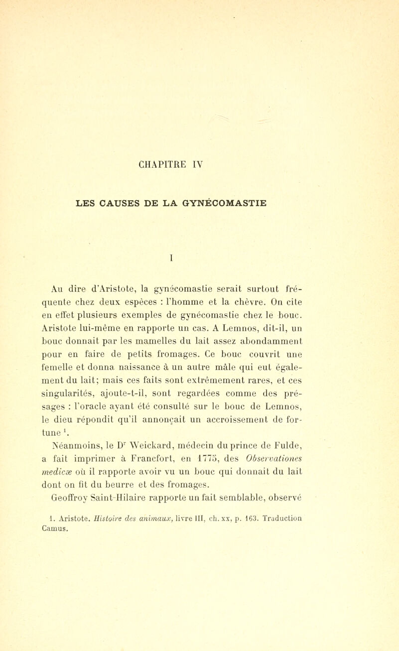 LES CAUSES DE LA GYNECOMASTIE Au dire d'Aristote, la gynécomastie serait surtout fré- quente chez deux espèces : l'homme et la chèvre. On cite en effet plusieurs exemples de gynécomastie chez le bouc. Aristote lui-même en rapporte un cas. A Lemnos, dit-il, un bouc donnait par les mamelles du lait assez abondamment pour en faire de petits fromages. Ce bouc couvrit une femelle et donna naissance à un autre mâle qui eut égale- ment du lait; mais ces faits sont extrêmement rares, et ces singularités, ajoute-t-il, sont regardées comme des pré- sages : Toracle ayant été consulté sur le bouc de Lemnos, le dieu répondit qu'il annonçait un accroissement de for- tune \ Néanmoins, le D'' Weickard, médecin du prince de Fulde, a fait imprimer à Francfort, en 1775, des Observationes medicse où il rapporte avoir vu un bouc qui donnait du lait dont on fit du beurre et des fromages. Geoffroy Saint-Hilaire rapporte un fait semblable, observé 1. Aristote. Eisloire des animaux, livre 111, ch.xx, p. 163. Traduction Camus,