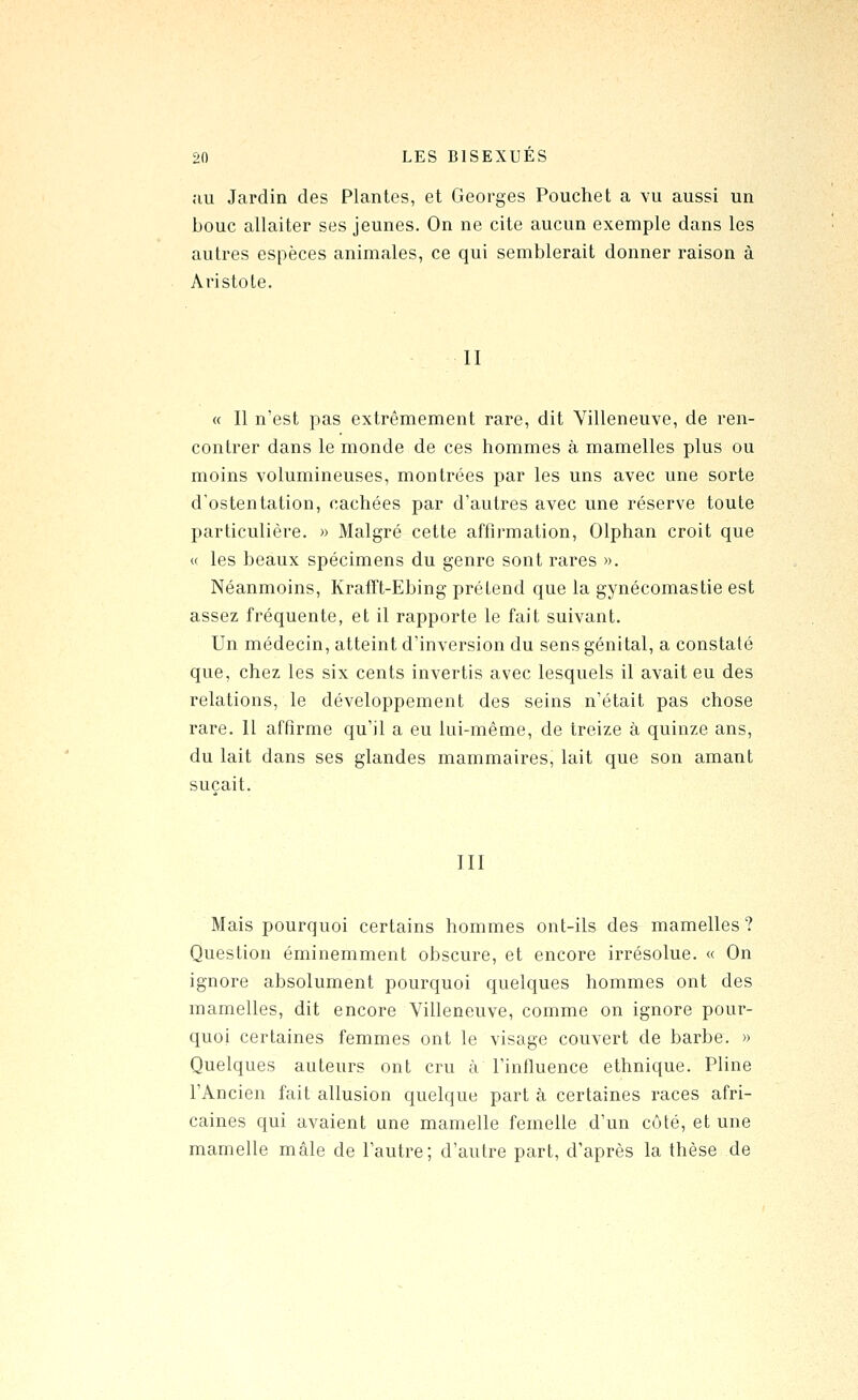 au Jardin des Plantes, et Georges Pouchet a vu aussi un bouc allaiter ses jeunes. On ne cite aucun exemple dans les autres espèces animales, ce qui semblerait donner raison à Aristole. II « Il n'est pas extrêmement rare, dit Villeneuve, de ren- contrer dans le monde de ces hommes à mamelles plus ou moins volumineuses, montrées par les uns avec une sorte d'ostentation, cachées par d'autres avec une réserve toute particulière. » Malgré cette affirmation, Olphan croit que « les beaux spécimens du genre sont rares ». Néanmoins, KrafTt-Ebing prétend que la gynécomastie est assez fréquente, et il rapporte le fait suivant. Un médecin, atteint d'inversion du sens génital, a constaté que, chez les six cents invertis avec lesquels il avait eu des relations, le développement des seins n'était pas chose rare. Il affirme qu'il a eu lui-même, de treize à quinze ans, du lait dans ses glandes mammaires, lait que son amant suçait. III Mais pourquoi certains hommes ont-ils des mamelles ? Question éminemment obscure, et encore irrésolue. « On ignore absolument pourquoi quelques hommes ont des mamelles, dit encore Villeneuve, comme on ignore pour- quoi certaines femmes ont le visage couvert de barbe. » Quelques auteurs ont cru à l'influence ethnique. Pline l'Ancien fait allusion quelque part à certaines races afri- caines qui avaient une mamelle femelle d'un côté, et une mamelle mâle de l'autre; d'autre part, d'après la thèse de