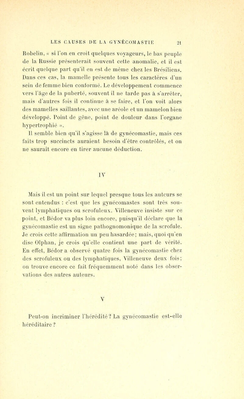 Robelin, « si Ton en croit quelques voyageurs, le bas peuple de la Russie présenterait souvent cette anomalie, et il est écrit quelque part qu'il en est de même chez les Brésiliens. Dans ces cas, la mamelle présente tous les caractères d'un sein de femme bien conformé. Le développement commence vers Tâge de la puberté, souvent il ne tarde pas à s'arrêter, mais d'autres fois il continue à se faire, et l'on voit alors des mamelles saillantes, avec une aréole et un mamelon bien développé. Point de gêne, point de douleur dans l'organe hypertrophié ». 11 semble bien qu'il s'agisse là de gynécomastie, mais ces faits trop succincts auraient besoin d'être contrôlés, et on ne saurait encore en tirer aucune déduction. IV Mais il est un point sur lequel presque tous les auteurs se sont entendus : c'est que les gynécomastes sont très sou- vent lymphatiques ou scrofuleux. Villeneuve insiste sur ce point, et Bédor va plus loin encore, puisqu'il déclare que la gynécomastie est un signe pathognomonique de la scrofule. Je crois cette affirmation un peu hasardée; mais, quoi qu'en dise Olphan, je crois qu'elle contient une part de vérité. En effet, Bédor a observé quatre fois la gynécomastie chez des scrofuleux ou des lymphatiques, Villeneuve deux fois; on trouve encore ce fait fréquemment noté dans les obser- vations des autres auteurs. Peut-on incriminer l'hérédité? La gynécomastie est-elle héréditaire ?