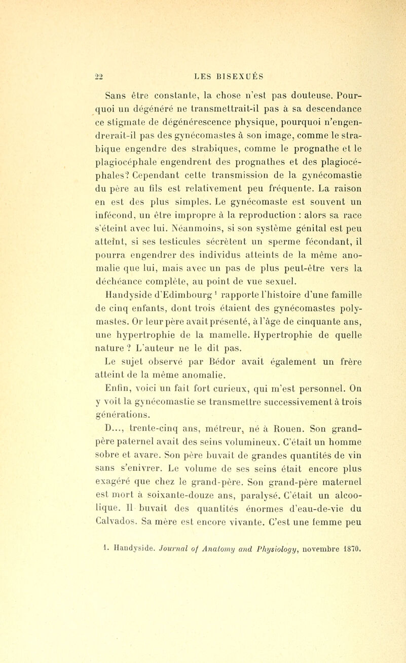 Sans être constante, la chose n'est pas douteuse. Pour- quoi un dégénéré ne transmettrait-il pas à sa descendance ce stigmate de dégénérescence physique, pourquoi n'engen- drerait-il pas des gynécomastes à son image, comme le stra- bique engendre des strabiques, comme le prognathe et le plagiocéphale engendrent des prognathes et des plagiocé- phales? Cependant cette transmission de la gynécomastie du père au fils est relativement peu fréquente. La raison en est des plus simples. Le gynécomaste est souvent un infécond, un être impropre à la reproduction : alors sa race s'éteint avec lui. Néanmoins, si son système génital est peu atteînt, si ses testicules sécrètent un sperme fécondant, il pourra engendrer des individus atteints de la même ano- malie que lui, mais avec un pas de plus peut-être vers la déchéance complète, au point de vue sexuel. Handyside d'Edimbourg ^ rapporte l'histoire d'une famille de cinq enfants, dont trois étaient des gynécomastes poly- mastes. Or leur père avait présenté, à l'âge de cinquante ans, une hypertrophie de la mamelle. Hypertrophie de quelle nature ? L'auteur ne le dit pas. Le sujet observé par Bédor avait également un frère atteint de la même anomalie. Enfin, voici un fait fort curieux, qui m'est personnel. On y voit la gynécomastie se transmettre successivement à trois générations. D..., trente-cinq ans, métreur, né à Rouen. Son grand- père paternel avait des seins volumineux. C'était un homme sobre et avare. Son père buvait de grandes quantités de vin sans s'enivrer. Le volume de ses seins était encore plus exagéré que chez le grand-père. Son grand-père maternel est mort à soixante-douze ans, paralysé. C'était un alcoo- lique. Il buvait des quantités énormes d'eau-de-vie du Calvados. Sa mère est encore vivante. C'est une femme peu 1. Handyside. Journal of Anatotny and Phijsiology, novembre 1870.