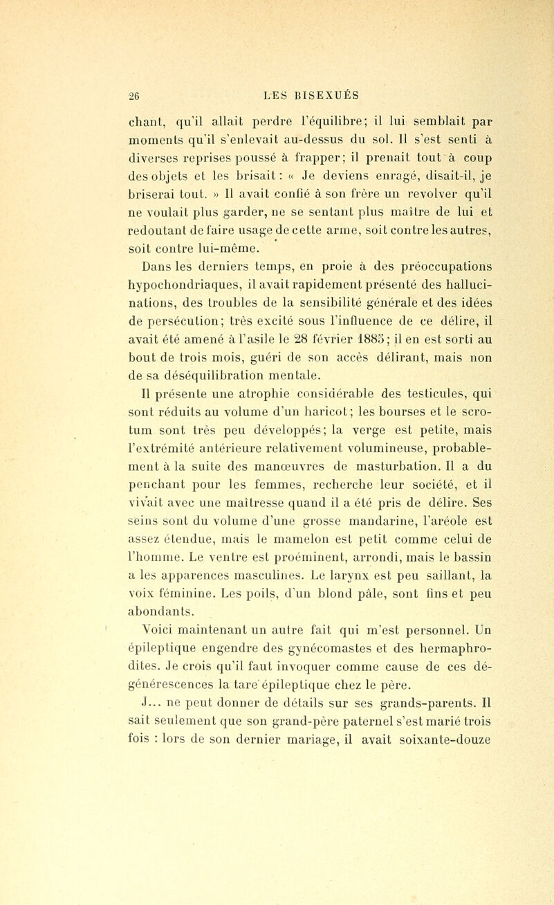chant, qu'il allait perdre l'équilibre; il lui semblait par moments qu'il s'enlevait au-dessus du sol. 11 s'est senti à diverses reprises poussé à frapper; il prenait toutà coup des objets et les brisait: « Je deviens enragé, disait-il, je briserai tout. » Il avait confié à son frère un revolver qu'il ne voulait plus garder, ne se sentant plus maître de lui et redoutant défaire usage de cette arme, soit contre les autres, soit contre lui-même. Dans les derniers temps, en proie à des préoccupations hypochondriaques, il avait rapidement présenté des halluci- nations, des troubles de la sensibilité générale et des idées de persécution; très excité sous l'influence de ce délire, il avait été amené à l'asile le 28 février 1885; il en est sorti au bout de trois mois, guéri de son accès délirant, mais non de sa déséquilibration mentale. Il présente une atrophie considérable des testicules, qui sont réduits au volume d'un haricot; les bourses et le scro- tum sont très peu développés; la verge est petite, mais l'extrémité antérieure relativement volumineuse, probable- ment à la suite des manœuvres de masturbation. Il a du penchant pour les femmes, recherche leur société, et il vivait avec une maîtresse quand il a été pris de délire. Ses seins sont du volume d'une grosse mandarine, l'aréole est assez étendue, mais le mamelon est petit comme celui de l'homme. Le ventre est proéminent, arrondi, mais le bassin a les apparences masculines. Le larynx est peu saillant, la voix féminine. Les poils, d'un blond pâle, sont fins et peu abondants. Voici maintenant un autre fait qui m'est personnel. Un épileptique engendre des gynécomastes et des hermaphro- dites. Je crois qu'il faut invoquer comme cause de ces dé- générescences la tare'épileptique chez le père. J... ne peut donner de détails sur ses grands-parents. Il sait seulement que son grand-père paternel s'est marié trois fois : lors de son dernier mariage, il avait soixante-douze