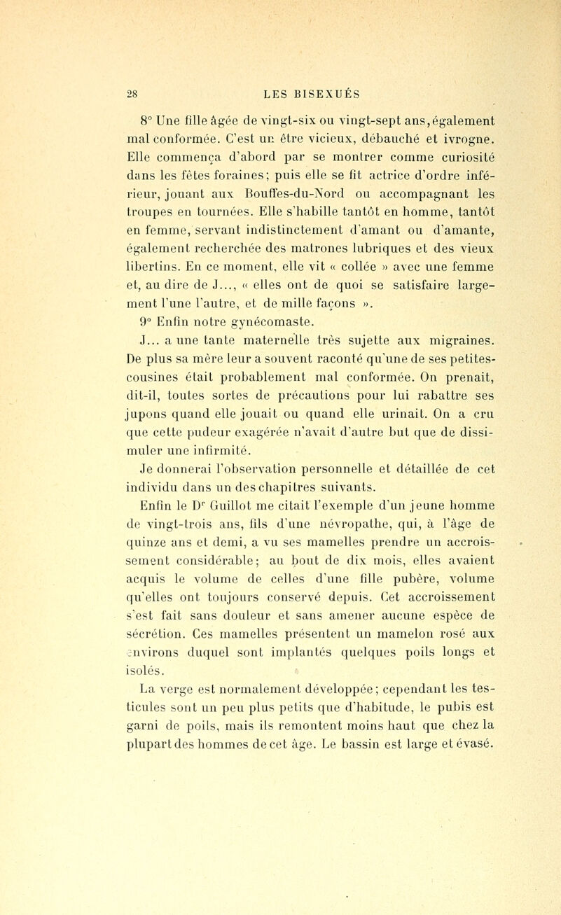 8° Une fille âgée de vingt-six ou vingt-sept ans,également mal conformée. C'est un être vicieux, débauché et ivrogne. Elle commença d'abord par se montrer comme curiosité dans les fêtes foraines; puis elle se fit actrice d'ordre infé- rieur, jouant aux BoufTes-du-Nord ou accompagnant les troupes en tournées. Elle s'habille tantôt en homme, tantôt en femme, servant indistinctement d'amant ou d'amante, également recherchée des matrones lubriques et des vieux libertins. En ce moment, elle vit « collée » avec une femme et, au dire de J..., « elles ont de quoi se satisfaire large- ment l'une l'autre, et de mille façons ». 9° Enfin notre gynécomaste. J... aune tante maternelle très sujette aux migraines. De plus sa mère leur a souvent raconté qu'une de ses petites- cousines était probablement mal conformée. On prenait, dit-il, toutes sortes de précautions pour lui rabattre ses jupons quand elle jouait ou quand elle urinait. On a cru que cette pudeur exagérée n'avait d'autre but que de dissi- muler une infirmité. Je donnerai l'observation personnelle et détaillée de cet individu dans un des chapitres suivants. Enfin le D Guillot me citait l'exemple d'un jeune homme de vingt-trois ans, fils d'une névropathe, qui, à l'âge de quinze ans et demi, a vu ses mamelles prendre un accrois- sement considérable; au bout de dix mois, elles avaient acquis le volume de celles d'une fille pubère, volume qu'elles ont toujours conservé depuis. Cet accroissement s'est fait sans douleur et sans amener aucune espèce de sécrétion. Ces mamelles présentent un mamelon rosé aux environs duquel sont implantés quelques poils longs et isolés. La verge est normalement développée; cependant les tes- ticules sont un peu plus petits que d'habitude, le pubis est garni de poils, mais ils remontent moins haut que chez la plupart des hommes de cet âge. Le bassin est large et évasé.