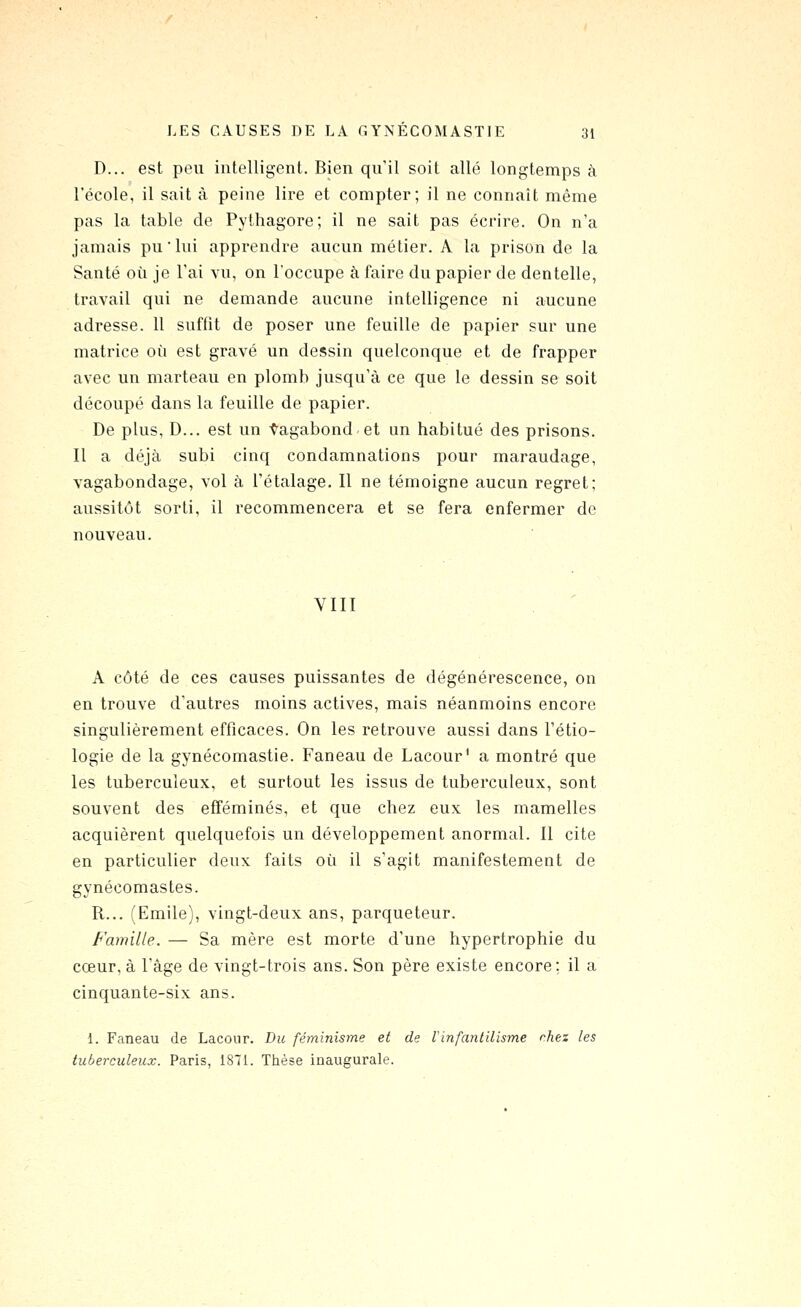 D... est peu intelligent. Bien qu'il soit allé longtemps à l'école, il sait à peine lire et compter; il ne connaît même pas la table de Pythagore; il ne sait pas écrire. On n'a jamais pu'lui apprendre aucun métier. A la prison de la Santé où je l'ai vu, on l'occupe à faire du papier de dentelle, travail qui ne demande aucune intelligence ni aucune adresse. 11 suffit de poser une feuille de papier sur une matrice où est gravé un dessin quelconque et de frapper avec un marteau en plomb jusqu'à ce que le dessin se soit découpé dans la feuille de papier. De plus, D... est un ■Ç'agabond et un habitué des prisons. Il a déjà subi cinq condamnations pour maraudage, vagabondage, vol à l'étalage. Il ne témoigne aucun regret; aussitôt sorti, il recommencera et se fera enfermer de nouveau. VIII A côté de ces causes puissantes de dégénérescence, on en trouve d'autres moins actives, mais néanmoins encore singulièrement efficaces. On les retrouve aussi dans l'étio- logie de la gynécomastie. Faneau de Lacour' a montré que les tuberculeux, et surtout les issus de tuberculeux, sont souvent des efféminés, et que chez eux les mamelles acquièrent quelquefois un développement anormal. Il cite en particulier deux faits où il s'agit manifestement de gynécomastes. R... (Emile), vingt-deux ans, parqueteur. Famille. — Sa mère est morte d'une hypertrophie du cœur, à l'âge de vingt-trois ans. Son père existe encore; il a cinquante-six ans. 1. Faneau de Lacour. Du féminisme et de Vinfantilisme rhez les tuberculeux. Paris, 1871. Thèse inaugurale.