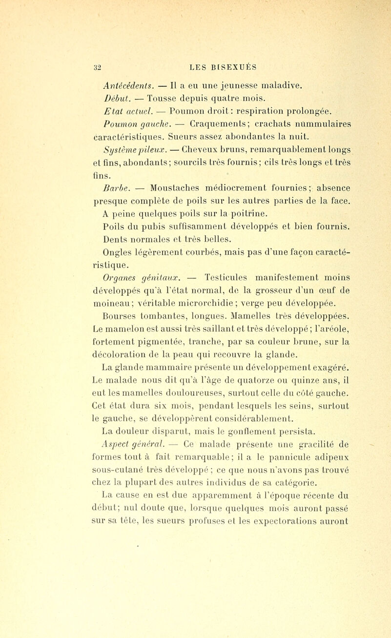 Antécédents. — Il a eu une jeunesse maladive. Début. — Tousse depuis quatre mois. Etat actuel. — Poumon droit: respiration prolongée. Poumon gauche. — Craquements; crachats nummulaires caractéristiques. Sueurs assez abondantes la nuit. Système jjileux. — Cheveux bruns, remarquablement longs et fins, abondants ; sourcils très fournis ; cils très longs et très fins. Barbe. — Moustaches médiocrement fournies; absence presque complète de poils sur les autres parties de la face. A peine quelques poils sur la poitrine. Poils du pubis suffisamment développés et bien fournis. Dents normales et très belles. Ongles légèrement courbés, mais pas d'une façon caracté- ristique. Organes génitaux. — Testicules manifestement moins développés qu'à l'état normal, do la grosseur d'un œuf de moineau; véritable microrchidie ; verge peu développée. Bourses tombantes, longues. Mamelles très développées. Le mamelon est aussi très saillant et très développé ; l'aréole, fortement pigmentée, tranche, par sa couleur brune, sur la décoloration de la peau qui recouvre la glande. La glande mammaire présente un développement exagéré. Le malade nous dit qu'à l'âge de quatorze ou quinze ans, il eut les mamelles douloureuses, surtout celle du côté gauche. Cet état dura six mois, pendant lesquels les seins, surtout le gauche, se développèrent considérablement. La douleur disparut, mais le gonflement persista. Aspect général. — Ce malade présente une gracilité de formes tout à fait remarqua.ble ; il a le pannicule adipeux sous-cutané très développé ; ce que nous n'avons pas trouvé chez la plupart des autres individus de sa catégorie. La cause en est due apparemment à l'époque récente du début; nul doute que, lorsque quelques mois auront passé sur sa tête, les sueurs profuses et les expectorations auront