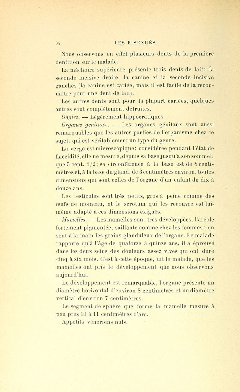 Nous observons en effet plusieurs dents de la première dentition sur le malade. La mâchoire supérieure présente trois dents de lait: la seconde incisive droite, la canine et la seconde incisive gauches (la canine est cariée, mais il est facile de la recon- naître pour une dent de lait). Les autres dents sont pour la plupart cariées, quelques autres sont complètement détruites. Ongles. — Légèrement hippocratiques. Organes génitaux. — Les organes génitaux sont aussi remarquables que les autres parties de l'organisme chez ce sujet, qui est véritablement un type du genre. La verge est microscopique; considérée pendant l'état de flaccidité, elle ne mesure, depuis sa base jusqu'à son sommet, que 5 cent. 1/2; sa circonférence à la base est de 4 centi- mètres et, à la base du gland, de 3 centimètres environ, toutes dimensions qui sont celles de l'organe d'un enfant de dix à douze ans. Les testicules sont très petits, gros à peine comme des œufs de moineau, et le scrotum qui les recouvre est lui- même adapté à ces dimensions exiguës. Mamelles. — Les mamelles sont très développées, l'aréole fortement pigmentée, saillante comme chez les femmes : on sent à la main lejj grains glanduleux de l'organe. Le malade rapporte qu'à l'âge de quatorze à quinze ans, il a éprouvé dans les deux seins des douleurs assez vives qui ont duré cinq à six mois. C'est à cette époque, dit le malade, que les mamelles ont pris le développement que nous observons aujourd'hui. Le développement est remarquable, l'organe présente un diamètre horizontal d'environ 8 centimètres et un diamètre vertical d'environ 7 centimètres. Le segment de sphère que forme la mamelle mesure à peu près 10 à 11 centimètres d'arc. Appétits vénériens nuls.