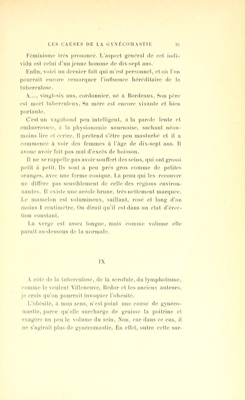 Féminisme très prononcé. L'aspect général de cet iiuli- vidu est celui d'un jeune homme de dix-sept ans. Enfin, voici un dernier fait (|ui m'est personnel, et où l'on pourrait encore remarquer l'influence héréditaire de la tuberculose. A..., vingt-six ans, cordonnier, né à Bordeaux. Son père est mort tuberculeux. Sa mère est encore vivante et bien portante. C'est un vagabond peu intelligent, à la parole lente et embarrassée, à la physionomie sournoise, sachant néan- moins lire et écrire. Il prétend s'être peu masturbé et il a commencé à voir des femmes à l'âge de dix-sept ans. Il avoue avoir fait pas mal d'excès de boisson. Il ne se rappelle pas avoir souffert des seins, qui ont grossi petit à petit. Ils sont à peu près gros comme de petites oranges, avec une forme conique. La peau qui les recouvre ne diffère pas sensiblement de celle des régions environ- nantes. Il existe une aréole brune, très nettement marquée. Le mamelon est volumineux, saillant, rosé et long d'au moins 1 centimètre. On dirait qu'il est dans un état d'érec- tion constant. La verge est assez longue, mais comme volume elle paraît au-dessous de la normale. IX A côté de la tuberculose, de la scrofule, du lymphatisme, comme le veulent Villeneuve, Bédor et les anciens auteurs, je crois qu'on pourrait invoquer l'obésité. L'obésité, à mon sens, n'est point une cause de gynéco- mastie, parce qu'elle surcharge de graisse la poitrine et exagère un peu le volume du sein. Non, car dans ce cas, il ne s'agirait plus de gynécomastie. En effet, outre cette sur-