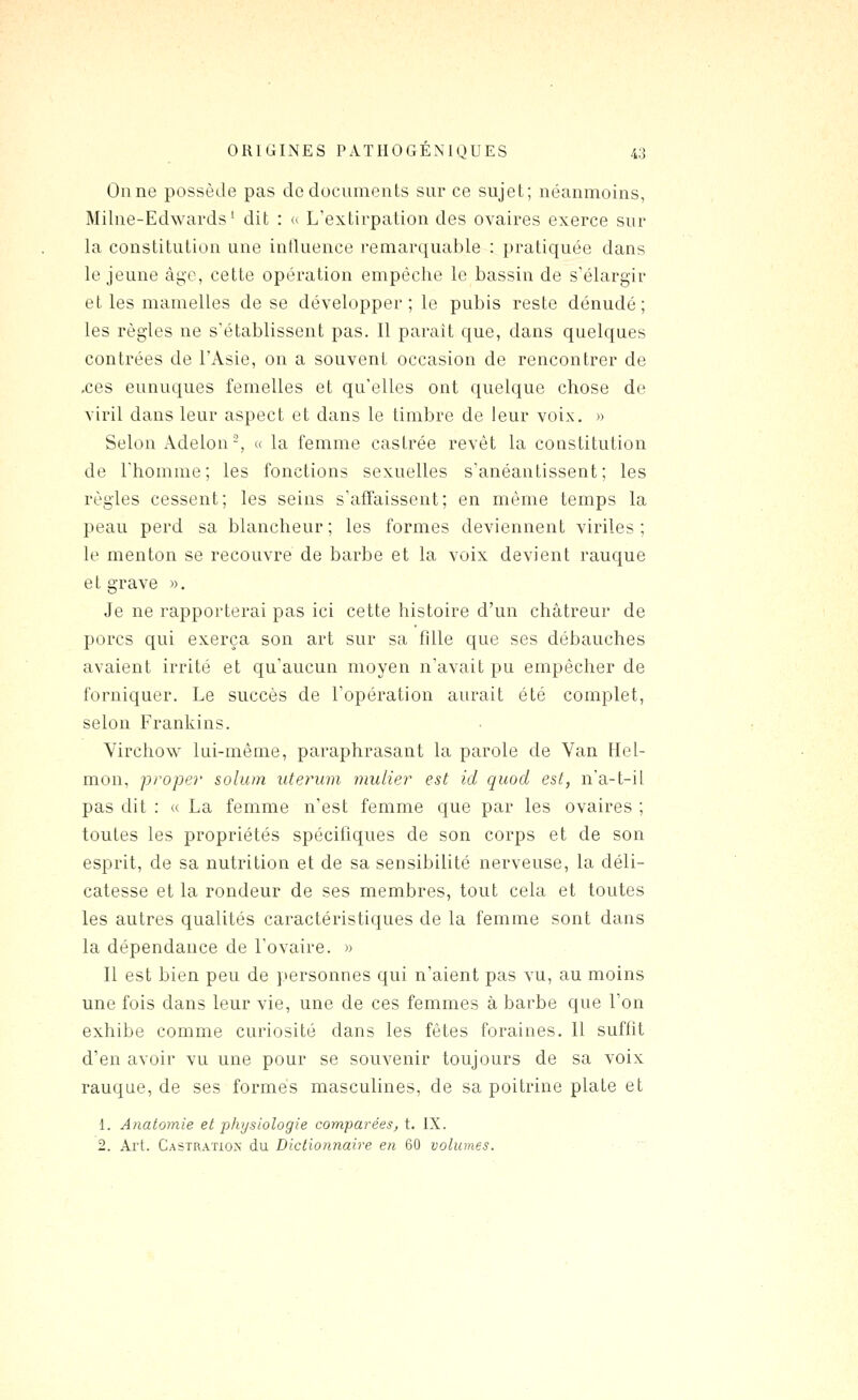 Onne possède pas de documents sur ce sujet; néanmoins, Milne-Edwards ' dit : <> L'extirpation des ovaires exerce sur la constitution une influence remarquable : pratiquée dans le jeune àgc, cette opération empêche le bassin de s'élargir et les mamelles de se développer; le pubis reste dénudé; les règles ne s'établissent pas. Il parait que, dans quelques contrées de l'Asie, on a souvent occasion de rencontrer de .ces eunuques femelles et qu'elles ont quelque chose de viril dans leur aspect et dans le timbre de leur voix. » Selon Âdelon-, « la femme castrée revêt la constitution de l'homme; les fonctions sexuelles s'anéantissent; les règles cessent; les seins s'affaissent; en même temps la peau perd sa blancheur; les formes deviennent viriles; le menton se recouvre de barbe et la voix devient rauque e t grave ». Je ne rapporterai pas ici cette histoire d'un châtreur de porcs qui exerça son art sur sa fille que ses débauches avaient irrité et qu'aucun moyen n'avait pu empêcher de forniquer. Le succès de l'opération aurait été complet, selon Frankins. Virchow lui-même, paraphrasant la parole de Van Hel- mon, proper solum utennn mulier est id quod est, na-t-il pas dit : « La femme n'est femme que par les ovaires ; toutes les propriétés spécifiques de son corps et de son esprit, de sa nutrition et de sa sensibilité nerveuse, la déli- catesse et la rondeur de ses membres, tout cela et toutes les autres qualités caractéristiques de la femme sont dans la dépendance de l'ovaire. » Il est bien peu de personnes qui n'aient pas vu, au moins une fois dans leur vie, une de ces femmes à barbe que l'on exhibe comme curiosité dans les fêtes foraines. Il suffit d'en avoir vu une pour se souvenir toujours de sa voix rauque, de ses formés masculines, de sa poitrine plate et 1. Anatornie et physiologie comparées, t. IX. 2. Art. Castration du Dictiorinaire en 60 volumes.