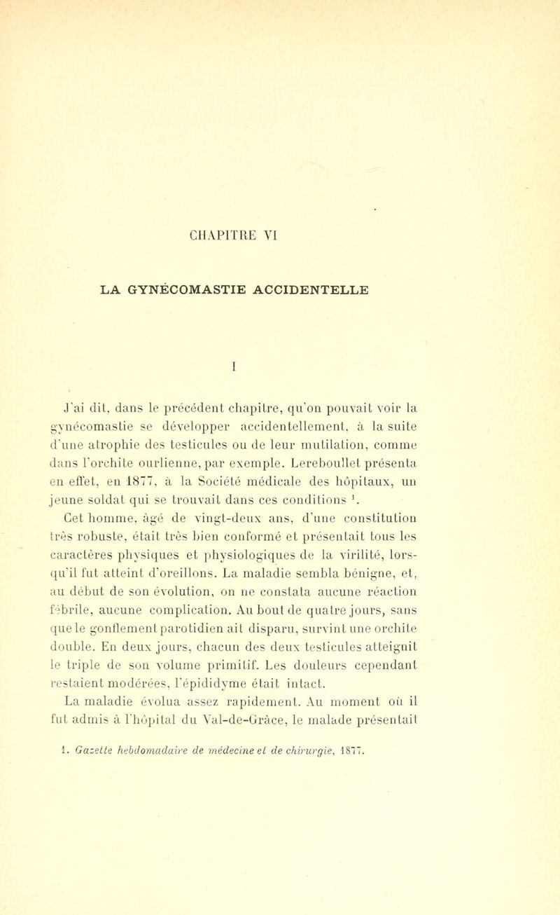 LA GYNECOMASTIE ACCIDENTELLE Jai dit, dans le précédent chapitre, qu'on pouvait voir la gynécomastie se développer accidentellement, à la suite d'une atrophie des testicules ou de leur mutilation, comme dans Forchite ourlienne, par exemple. Lereboullet présenta en effet, en 1877, à la Société médicale des hôpitaux, un jeune soldat qui se trouvait dans ces conditions '. Cet homme, âgé de vingt-deux ans, d'une constitution très robustf, était très bien conformé et présentait tous les caractères physiques et physiologiques de la virilité, lors- qu'il fut atteint d'oreillons. La maladie sembla bénigne, et, au début de son évolution, on ne constata aucune réaction fébrile, aucune complication. Au bout de quatre jours, sans que le gonflement parotidien ait disparu, survint une orchite double. En deux jours, chacun des deux testicules atteignit le triple de son volume primitif. Les douleurs cependant restaient modérées, l'épididyme était intact. La maladie évolua assez rapidement. Au moment où il fut admis à l'hôpital du Yal-de-Gràce, le malade présentait