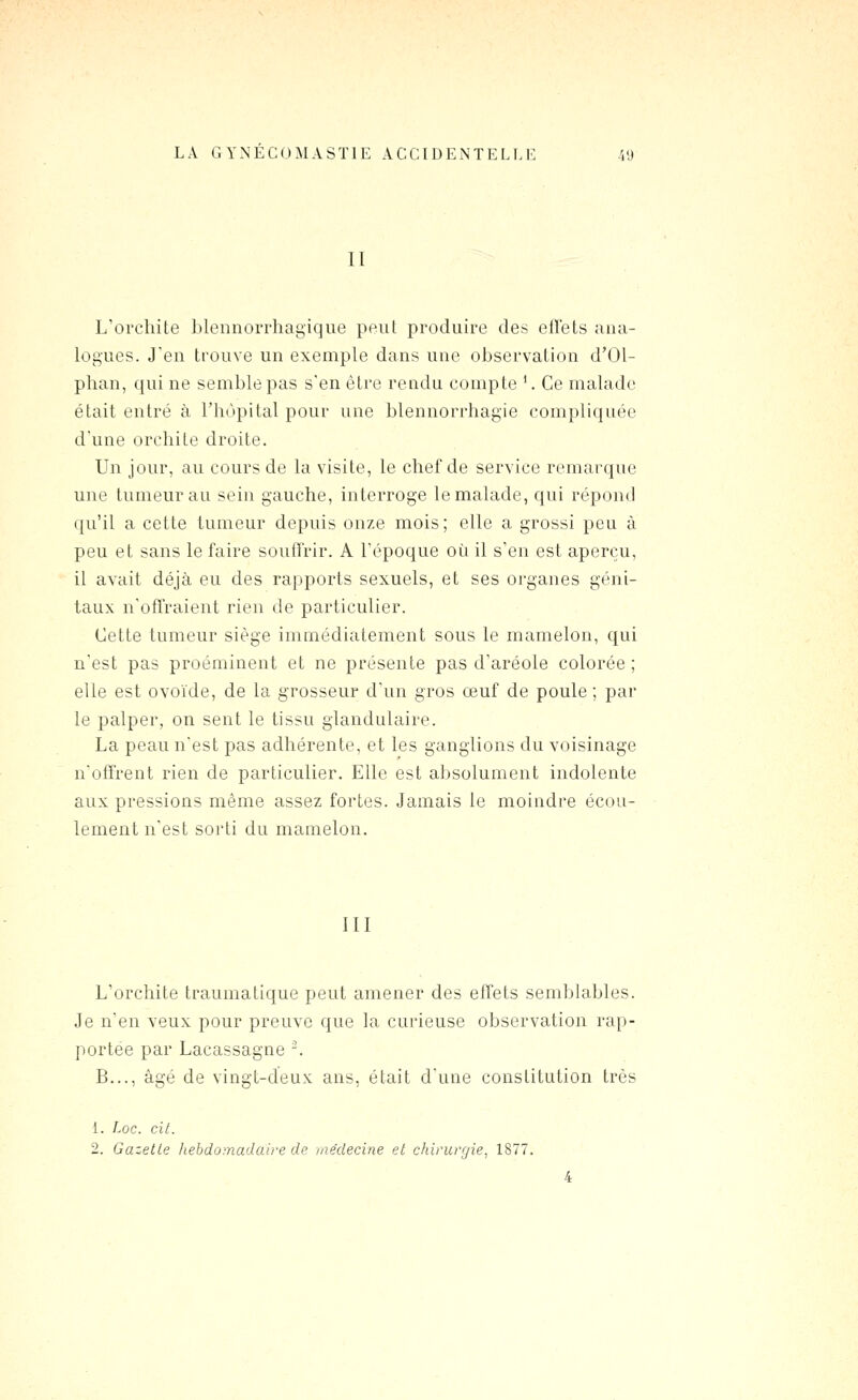 II L'orcliite Llennorrhagique peut produire des elTets ana- logues. J'en trouve un exemple dans une observation d'Ol- phan, qui ne semble pas s'en être rendu compte '. Ce malade était entré à l'hôpital pour une blennorrhagie compliquée d'une orchite droite. Un jour, au cours de la visite, le chef de service remarque une tumeur au sein gauche, interroge le malade, qui répond qu'il a cette tumeur depuis onze mois; elle a grossi peu à peu et sans le faire souffrir. A Tépoque où il s'en est aperçu, il avait déjà eu des rapports sexuels, et ses organes géni- taux n'offraient rien de particulier. Cette tumeur siège immédiatement sous le mamelon, qui n'est pas proéminent et ne présente pas d'aréole colorée ; elle est ovoïde, de la grosseur d'un gros œuf de poule ; par le palper, on sent le tissu glandulaire. La peau n'est pas adhérente, et les ganglions du voisinage n'offrent rien de particulier. Elle est absolument indolente aux pressions même assez fortes. Jamais le moindre écou- lement n'est sorti du mamelon. III L'orchite traumatique peut amener des effets semblables. Je n'en veux pour preuve que la curieuse observation rap- portée par Lacassagne -. B..., âgé de vingt-deux ans, était d'une constitution très 1. Loc. cit.