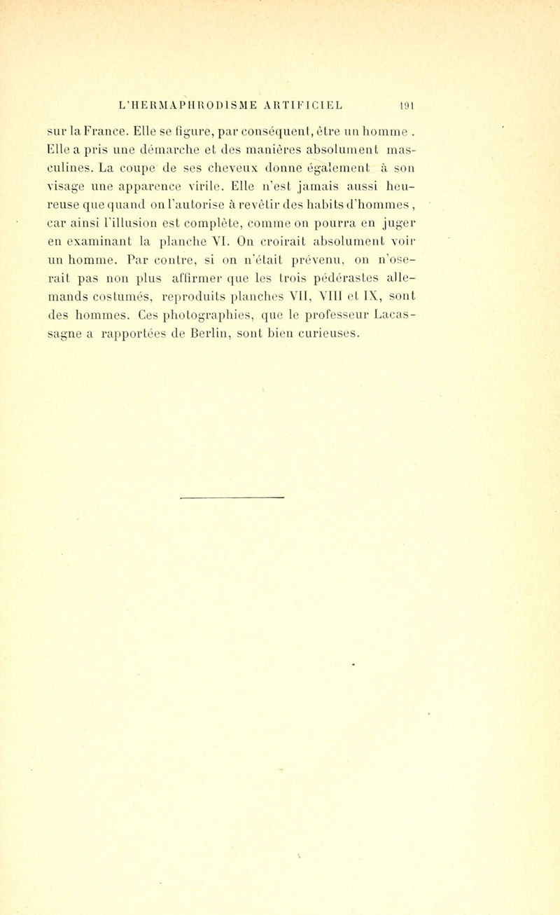 sur la France. Elle se ligure, par conséquent, être un homme . Elle a pris une démarche et des manières absolument mas- culines. La coupe de ses cheveux donne également à son visage une apparence virile. Elle n'est jamais aussi heu- reuse que quand on l'autorise à revêtir des habits d'hommes , car ainsi rillusion est complète, comme on pourra en juger en examinant la })lanche Yl. On croirait absolument voir un homme. Par contre, si on n'était prévenu, on n'ose- rait pas non plus affirmer que les trois pédérastes alle- mands costumés, reproduits planches VII, VIII et IX, sont des hommes. Ces photographies, que le professeur Lacas- sagne a rapportées de Berlin, sont bien curieuses.